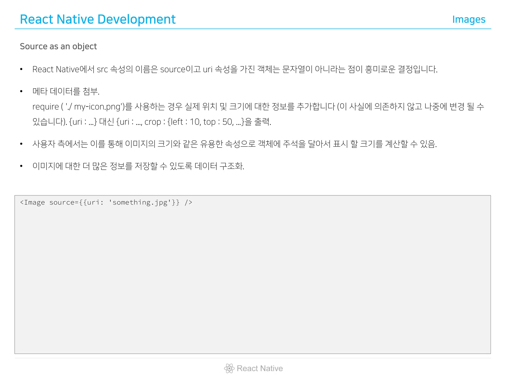 React Native Development Images
Source as an object
• React Native에서 src 속성의 이름은 source이고 uri 속성을 가진 객체는 문자열이 아니라는 점이 흥미로운 결정입니다.
• 메타 데이터를 첨부.
require ( './ my-icon.png')를 사용하는 경우 실제 위치 및 크기에 대한 정보를 추가합니다 (이 사실에 의존하지 않고 나중에 변경 될 수
있습니다). {uri : ...} 대신 {uri : ..., crop : {left : 10, top : 50, ...}을 출력.
• 사용자 측에서는 이를 통해 이미지의 크기와 같은 유용한 속성으로 객체에 주석을 달아서 표시 할 크기를 계산할 수 있음.
• 이미지에 대한 더 많은 정보를 저장할 수 있도록 데이터 구조화.
<Image source={{uri: 'something.jpg'}} />
 