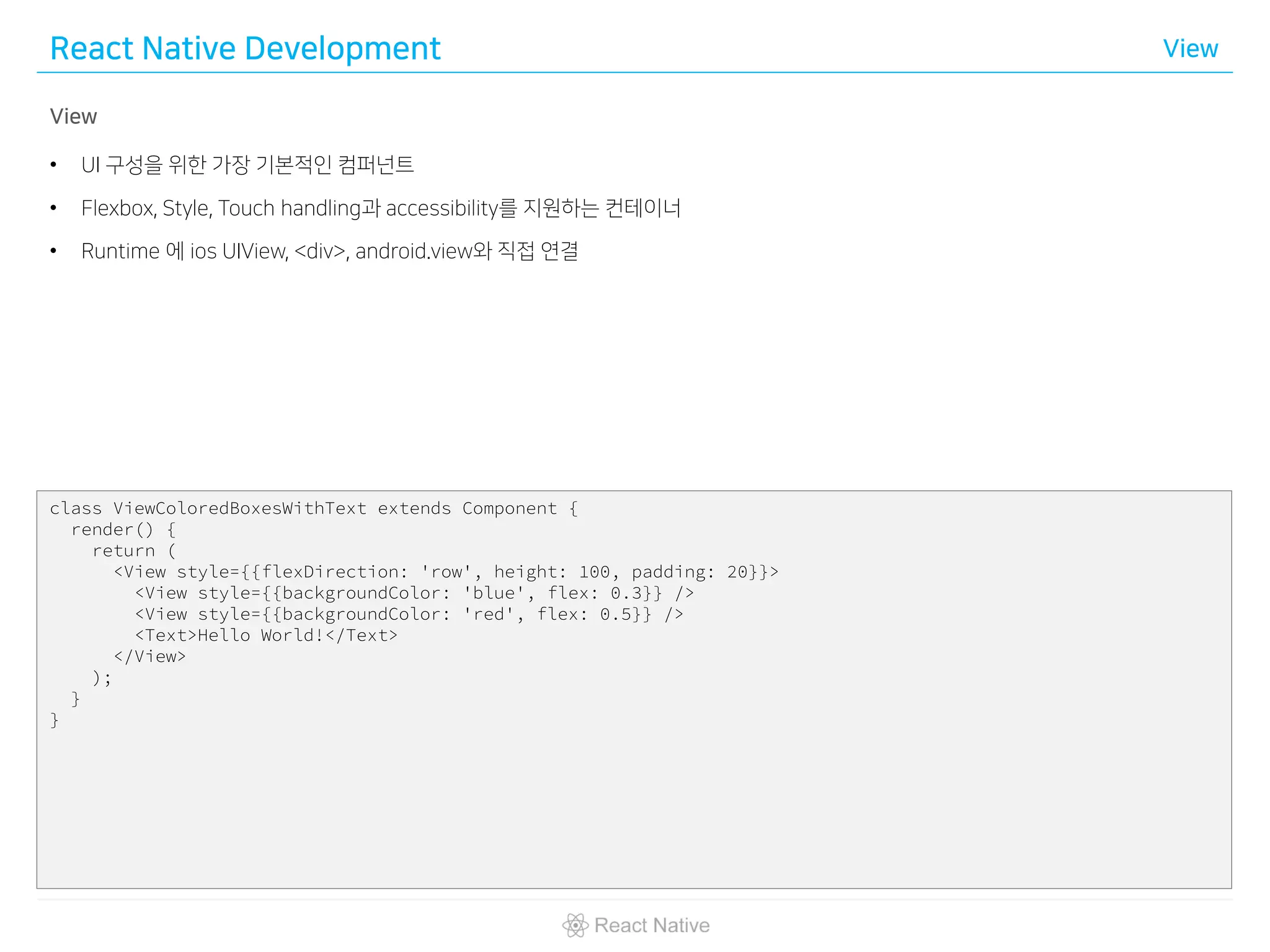 React Native Development View
View
• UI 구성을 위한 가장 기본적인 컴퍼넌트
• Flexbox, Style, Touch handling과 accessibility를 지원하는 컨테이너
• Runtime 에 ios UIView, <div>, android.view와 직접 연결
class ViewColoredBoxesWithText extends Component {
render() {
return (
<View style={{flexDirection: 'row', height: 100, padding: 20}}>
<View style={{backgroundColor: 'blue', flex: 0.3}} />
<View style={{backgroundColor: 'red', flex: 0.5}} />
<Text>Hello World!</Text>
</View>
);
}
}
 