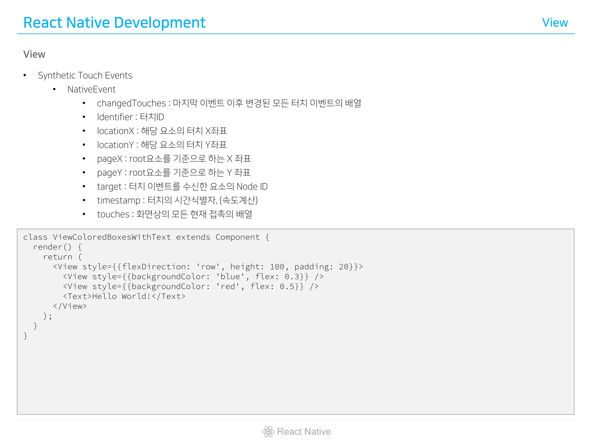 React Native Development View
View
• Synthetic Touch Events
• NativeEvent
• changedTouches : 마지막 이벤트 이후 변경된 모든 터치 이벤트의 배열
• Identifier : 터치ID
• locationX : 해당 요소의 터치 X좌표
• locationY : 해당 요소의 터치 Y좌표
• pageX : root요소를 기준으로 하는 X 좌표
• pageY : root요소를 기준으로 하는 Y 좌표
• target : 터치 이벤트를 수신한 요소의 Node ID
• timestamp : 터치의 시간식별자. (속도계산)
• touches : 화면상의 모든 현재 접촉의 배열
class ViewColoredBoxesWithText extends Component {
render() {
return (
<View style={{flexDirection: 'row', height: 100, padding: 20}}>
<View style={{backgroundColor: 'blue', flex: 0.3}} />
<View style={{backgroundColor: 'red', flex: 0.5}} />
<Text>Hello World!</Text>
</View>
);
}
}
 
