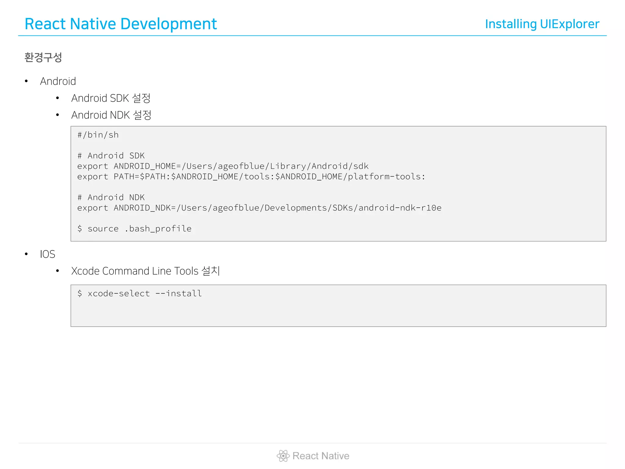 React Native Development Installing UIExplorer
환경구성
• Android
• Android SDK 설정
• Android NDK 설정
• IOS
• Xcode Command Line Tools 설치
#/bin/sh
# Android SDK
export ANDROID_HOME=/Users/ageofblue/Library/Android/sdk
export PATH=$PATH:$ANDROID_HOME/tools:$ANDROID_HOME/platform-tools:
# Android NDK
export ANDROID_NDK=/Users/ageofblue/Developments/SDKs/android-ndk-r10e
$ source .bash_profile
$ xcode-select --install
 