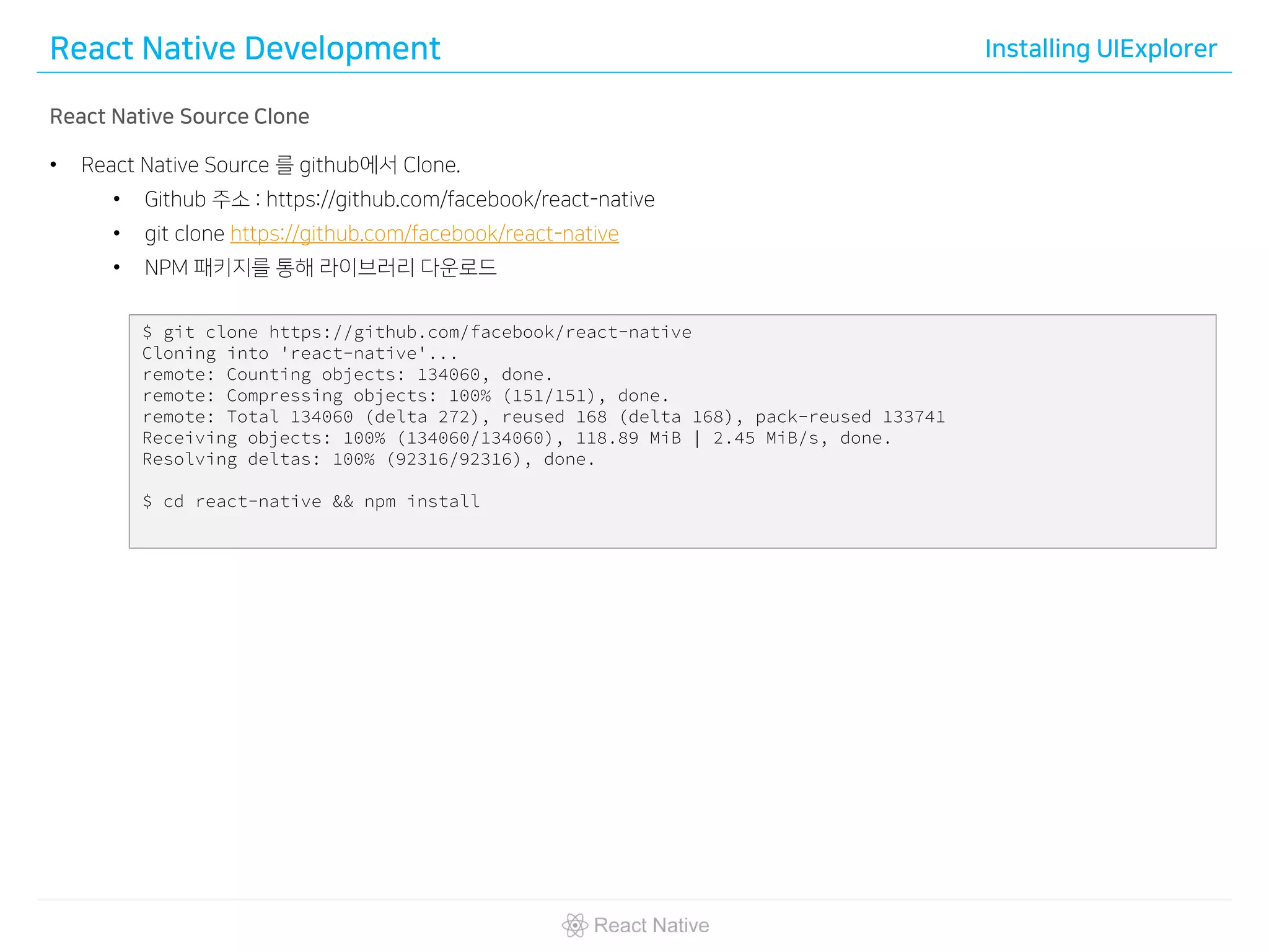 React Native Development Installing UIExplorer
React Native Source Clone
• React Native Source 를 github에서 Clone.
• Github 주소 : https://github.com/facebook/react-native
• git clone https://github.com/facebook/react-native
• NPM 패키지를 통해 라이브러리 다운로드
$ git clone https://github.com/facebook/react-native
Cloning into 'react-native'...
remote: Counting objects: 134060, done.
remote: Compressing objects: 100% (151/151), done.
remote: Total 134060 (delta 272), reused 168 (delta 168), pack-reused 133741
Receiving objects: 100% (134060/134060), 118.89 MiB | 2.45 MiB/s, done.
Resolving deltas: 100% (92316/92316), done.
$ cd react-native && npm install
 