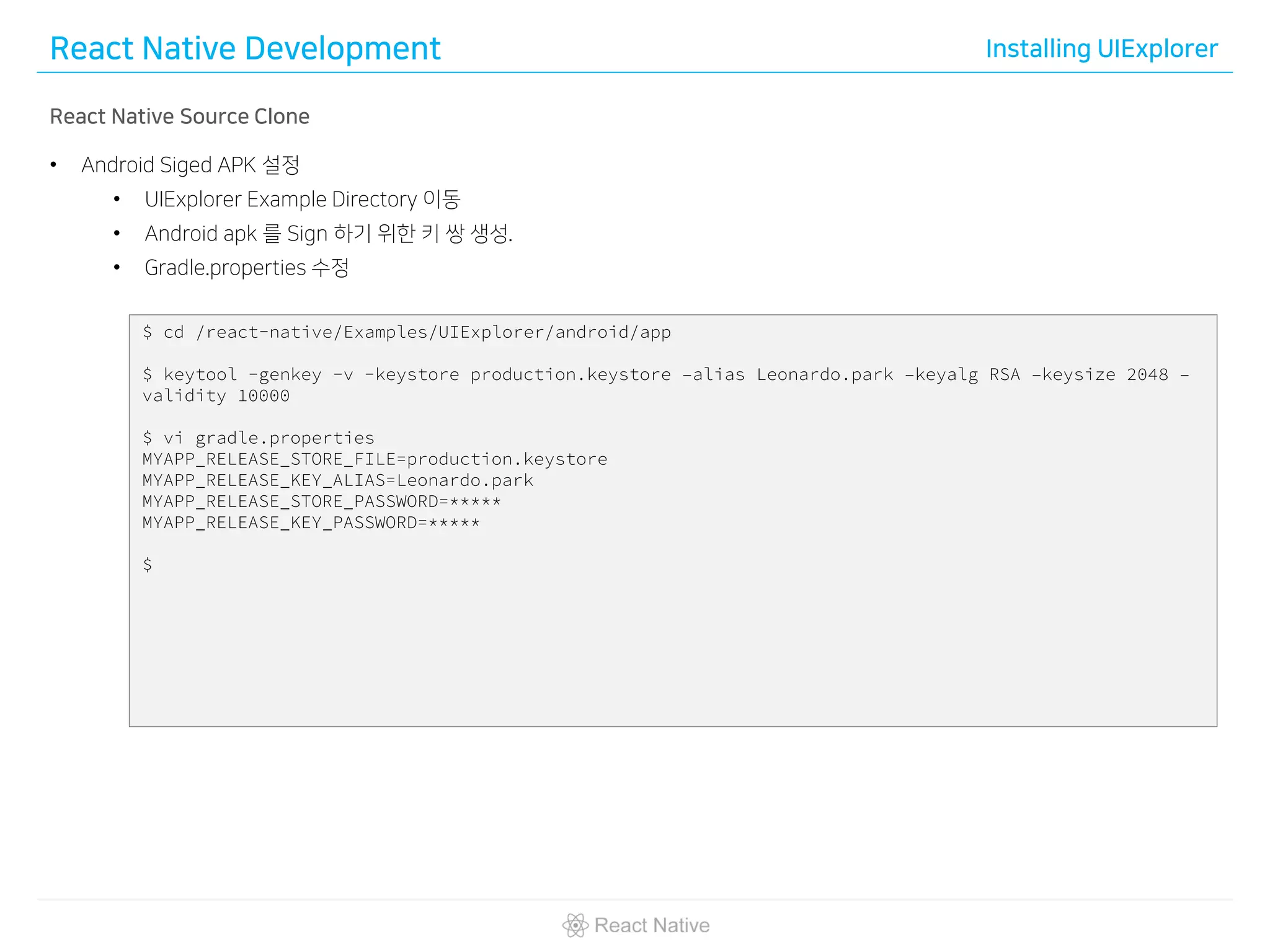 React Native Development Installing UIExplorer
React Native Source Clone
• Android Siged APK 설정
• UIExplorer Example Directory 이동
• Android apk 를 Sign 하기 위한 키 쌍 생성.
• Gradle.properties 수정
$ cd /react-native/Examples/UIExplorer/android/app
$ keytool -genkey -v -keystore production.keystore –alias Leonardo.park –keyalg RSA –keysize 2048 –
validity 10000
$ vi gradle.properties
MYAPP_RELEASE_STORE_FILE=production.keystore
MYAPP_RELEASE_KEY_ALIAS=Leonardo.park
MYAPP_RELEASE_STORE_PASSWORD=*****
MYAPP_RELEASE_KEY_PASSWORD=*****
$
 