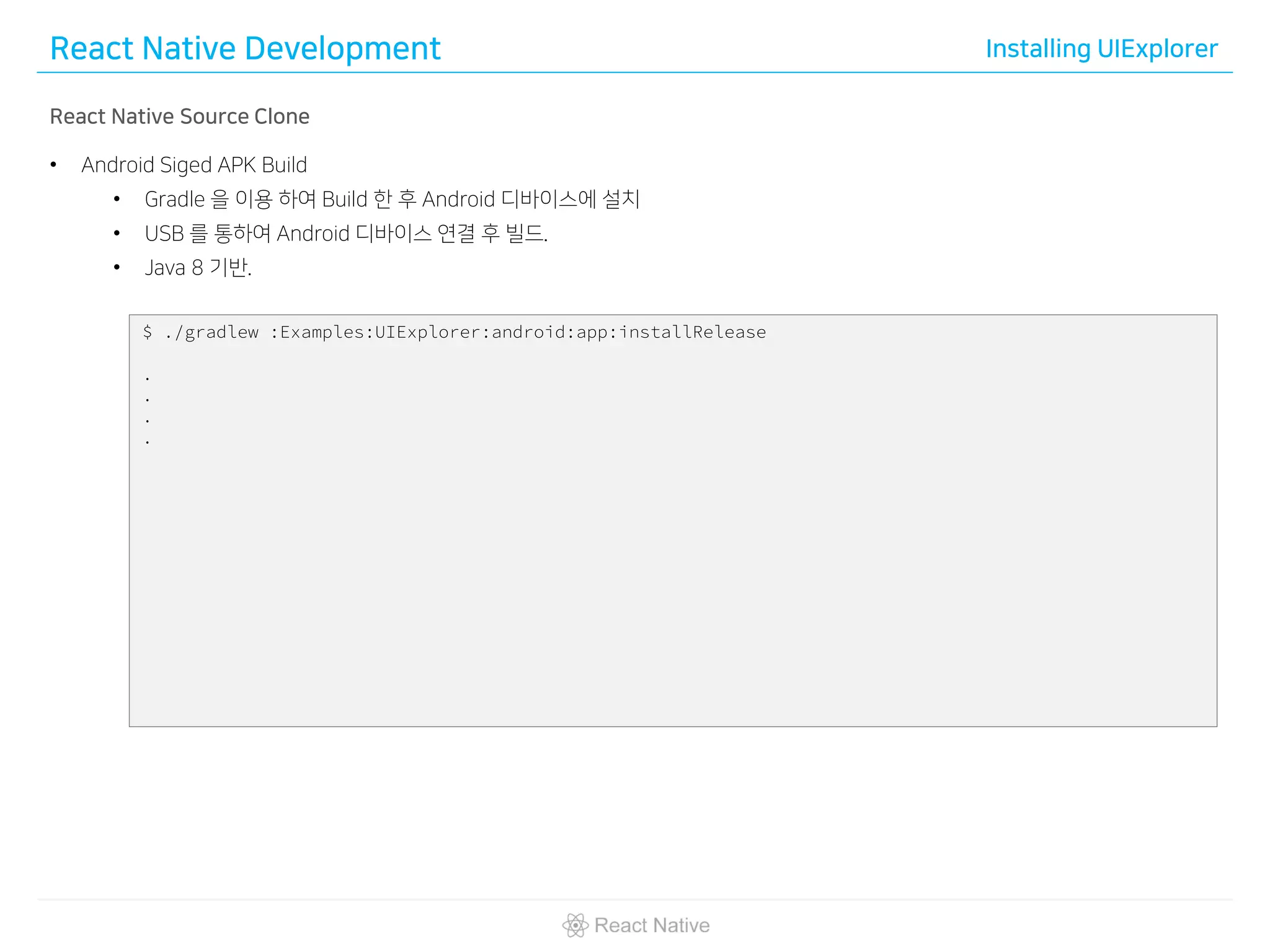 React Native Development Installing UIExplorer
React Native Source Clone
• Android Siged APK Build
• Gradle 을 이용 하여 Build 한 후 Android 디바이스에 설치
• USB 를 통하여 Android 디바이스 연결 후 빌드.
• Java 8 기반.
$ ./gradlew :Examples:UIExplorer:android:app:installRelease
.
.
.
.
 