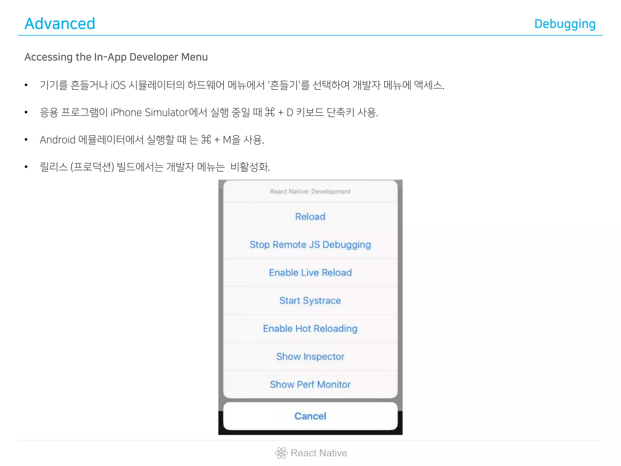 Advanced Debugging
Accessing the In-App Developer Menu
• 기기를 흔들거나 iOS 시뮬레이터의 하드웨어 메뉴에서 '흔들기'를 선택하여 개발자 메뉴에 액세스.
• 응용 프로그램이 iPhone Simulator에서 실행 중일 때 ⌘ + D 키보드 단축키 사용.
• Android 에뮬레이터에서 실행할 때 는 ⌘ + M을 사용.
• 릴리스 (프로덕션) 빌드에서는 개발자 메뉴는 비활성화.
 