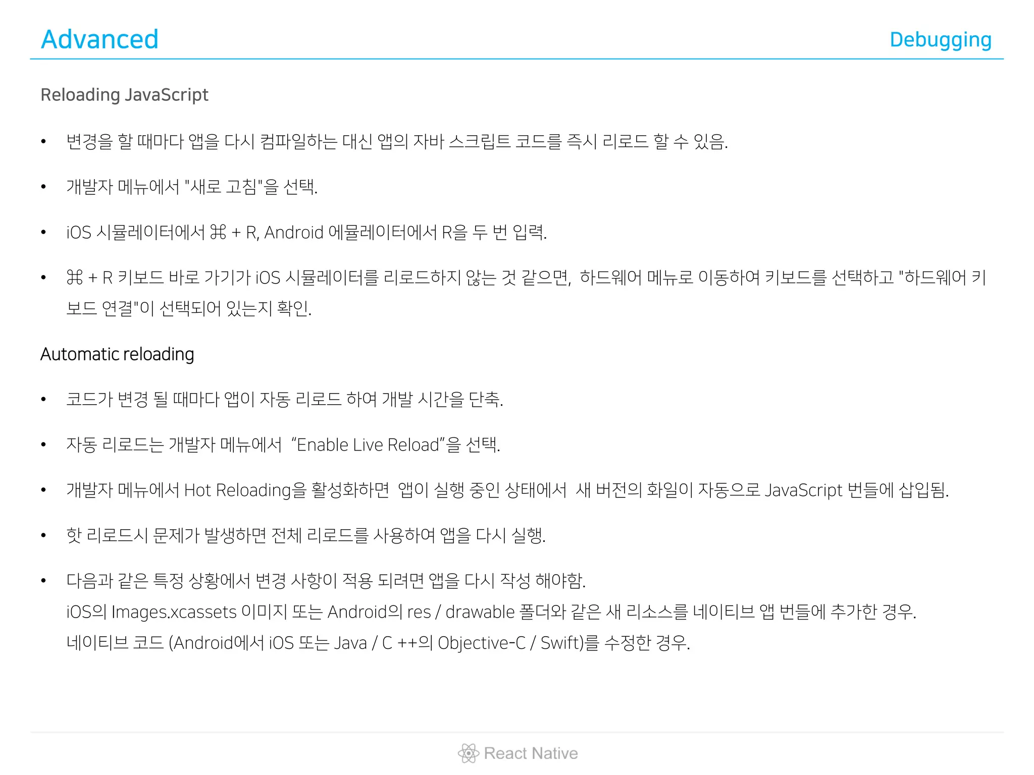 Advanced Debugging
Reloading JavaScript
• 변경을 할 때마다 앱을 다시 컴파일하는 대신 앱의 자바 스크립트 코드를 즉시 리로드 할 수 있음.
• 개발자 메뉴에서 "새로 고침"을 선택.
• iOS 시뮬레이터에서 ⌘ + R, Android 에뮬레이터에서 R을 두 번 입력.
• ⌘ + R 키보드 바로 가기가 iOS 시뮬레이터를 리로드하지 않는 것 같으면, 하드웨어 메뉴로 이동하여 키보드를 선택하고 "하드웨어 키
보드 연결"이 선택되어 있는지 확인.
Automatic reloading
• 코드가 변경 될 때마다 앱이 자동 리로드 하여 개발 시간을 단축.
• 자동 리로드는 개발자 메뉴에서 “Enable Live Reload”을 선택.
• 개발자 메뉴에서 Hot Reloading을 활성화하면 앱이 실행 중인 상태에서 새 버전의 화일이 자동으로 JavaScript 번들에 삽입됨.
• 핫 리로드시 문제가 발생하면 전체 리로드를 사용하여 앱을 다시 실행.
• 다음과 같은 특정 상황에서 변경 사항이 적용 되려면 앱을 다시 작성 해야함.
iOS의 Images.xcassets 이미지 또는 Android의 res / drawable 폴더와 같은 새 리소스를 네이티브 앱 번들에 추가한 경우.
네이티브 코드 (Android에서 iOS 또는 Java / C ++의 Objective-C / Swift)를 수정한 경우.
 