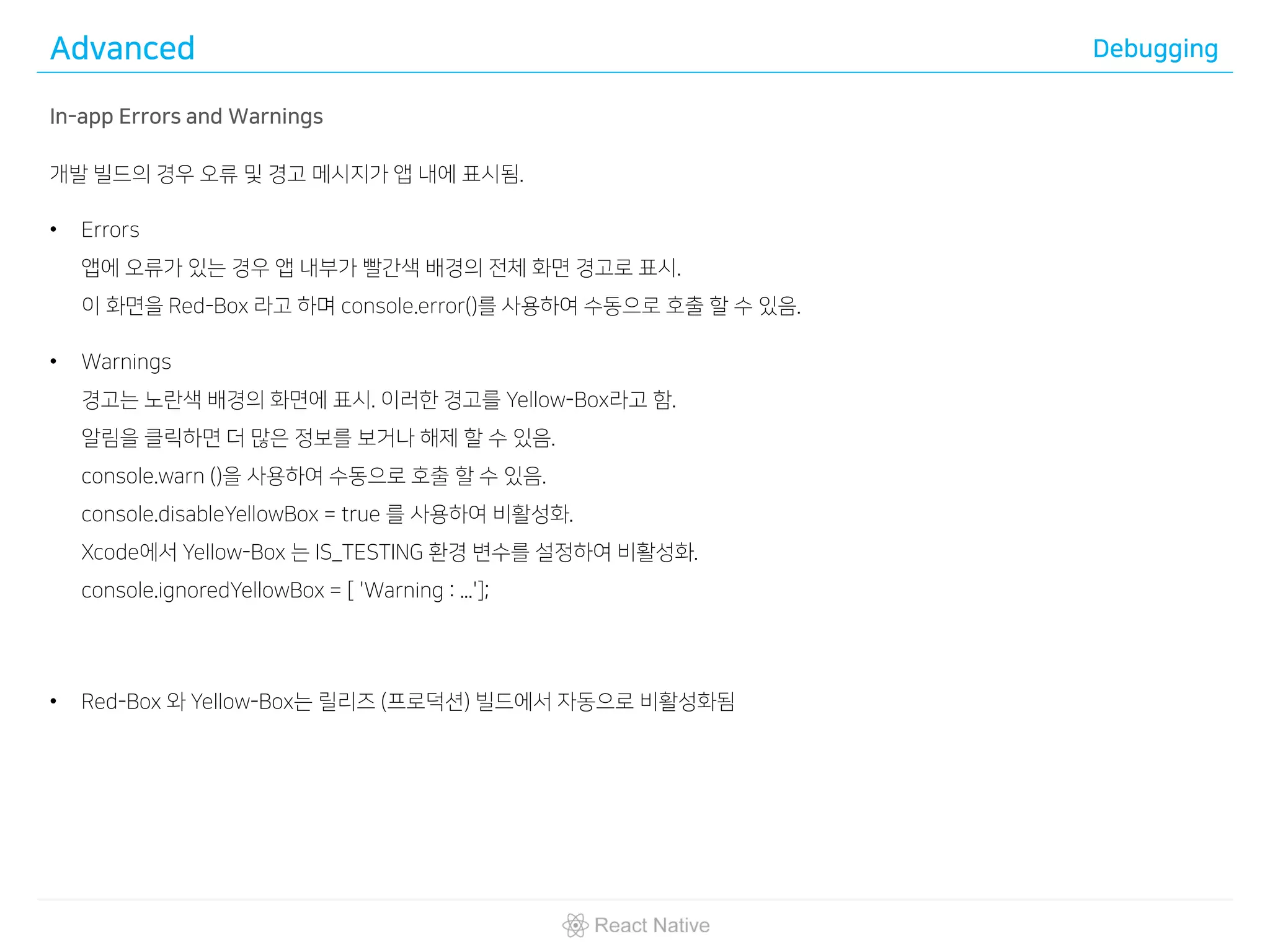 Advanced Debugging
In-app Errors and Warnings
개발 빌드의 경우 오류 및 경고 메시지가 앱 내에 표시됨.
• Errors
앱에 오류가 있는 경우 앱 내부가 빨간색 배경의 전체 화면 경고로 표시.
이 화면을 Red-Box 라고 하며 console.error()를 사용하여 수동으로 호출 할 수 있음.
• Warnings
경고는 노란색 배경의 화면에 표시. 이러한 경고를 Yellow-Box라고 함.
알림을 클릭하면 더 많은 정보를 보거나 해제 할 수 있음.
console.warn ()을 사용하여 수동으로 호출 할 수 있음.
console.disableYellowBox = true 를 사용하여 비활성화.
Xcode에서 Yellow-Box 는 IS_TESTING 환경 변수를 설정하여 비활성화.
console.ignoredYellowBox = [ 'Warning : ...'];
• Red-Box 와 Yellow-Box는 릴리즈 (프로덕션) 빌드에서 자동으로 비활성화됨
 