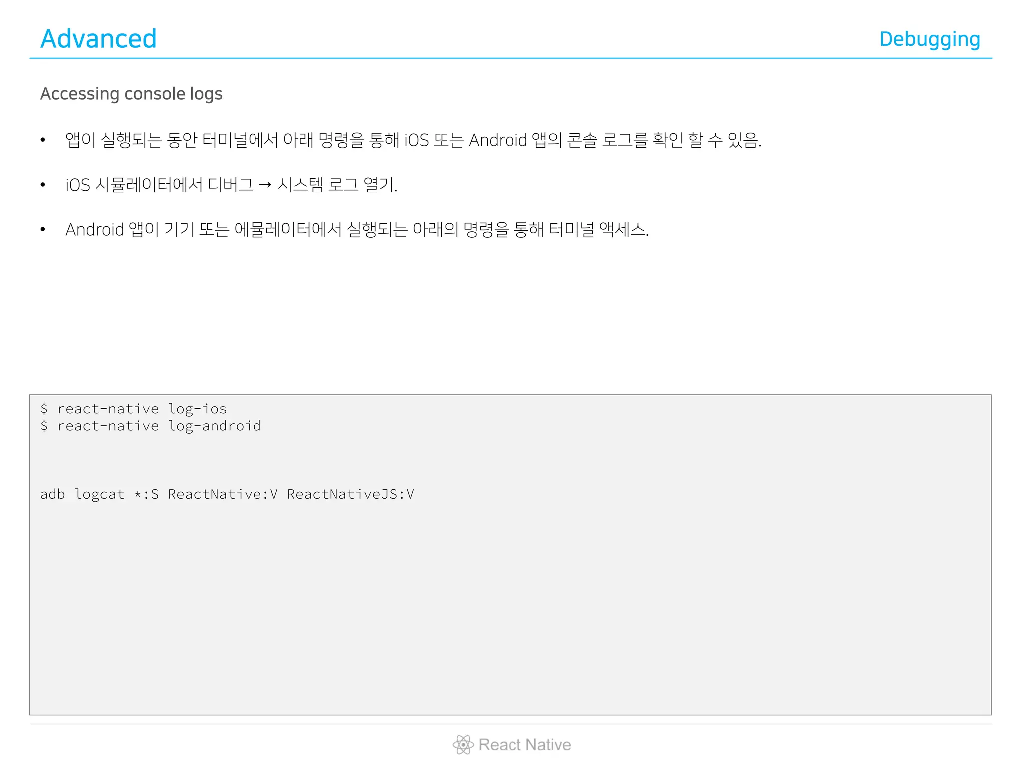 Advanced Debugging
Accessing console logs
• 앱이 실행되는 동안 터미널에서 아래 명령을 통해 iOS 또는 Android 앱의 콘솔 로그를 확인 할 수 있음.
• iOS 시뮬레이터에서 디버그 → 시스템 로그 열기.
• Android 앱이 기기 또는 에뮬레이터에서 실행되는 아래의 명령을 통해 터미널 액세스.
$ react-native log-ios
$ react-native log-android
adb logcat *:S ReactNative:V ReactNativeJS:V
 