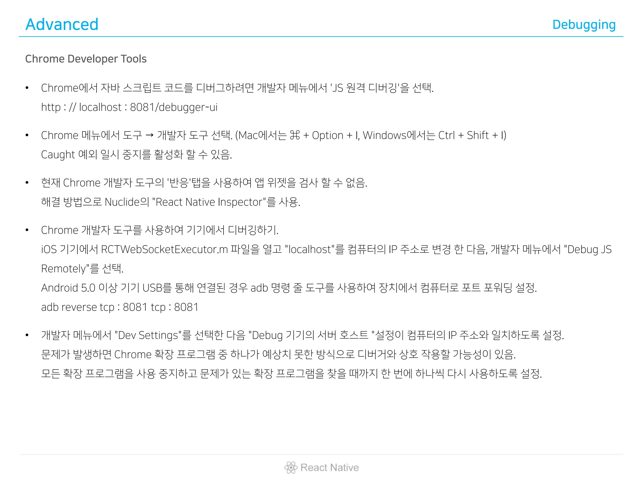 Advanced Debugging
Chrome Developer Tools
• Chrome에서 자바 스크립트 코드를 디버그하려면 개발자 메뉴에서 'JS 원격 디버깅'을 선택.
http : // localhost : 8081/debugger-ui
• Chrome 메뉴에서 도구 → 개발자 도구 선택. (Mac에서는 ⌘ + Option + I, Windows에서는 Ctrl + Shift + I)
Caught 예외 일시 중지를 활성화 할 수 있음.
• 현재 Chrome 개발자 도구의 '반응'탭을 사용하여 앱 위젯을 검사 할 수 없음.
해결 방법으로 Nuclide의 "React Native Inspector"를 사용.
• Chrome 개발자 도구를 사용하여 기기에서 디버깅하기.
iOS 기기에서 RCTWebSocketExecutor.m 파일을 열고 "localhost"를 컴퓨터의 IP 주소로 변경 한 다음, 개발자 메뉴에서 "Debug JS
Remotely"를 선택.
Android 5.0 이상 기기 USB를 통해 연결된 경우 adb 명령 줄 도구를 사용하여 장치에서 컴퓨터로 포트 포워딩 설정.
adb reverse tcp : 8081 tcp : 8081
• 개발자 메뉴에서 "Dev Settings"를 선택한 다음 "Debug 기기의 서버 호스트 "설정이 컴퓨터의 IP 주소와 일치하도록 설정.
문제가 발생하면 Chrome 확장 프로그램 중 하나가 예상치 못한 방식으로 디버거와 상호 작용할 가능성이 있음.
모든 확장 프로그램을 사용 중지하고 문제가 있는 확장 프로그램을 찾을 때까지 한 번에 하나씩 다시 사용하도록 설정.
 