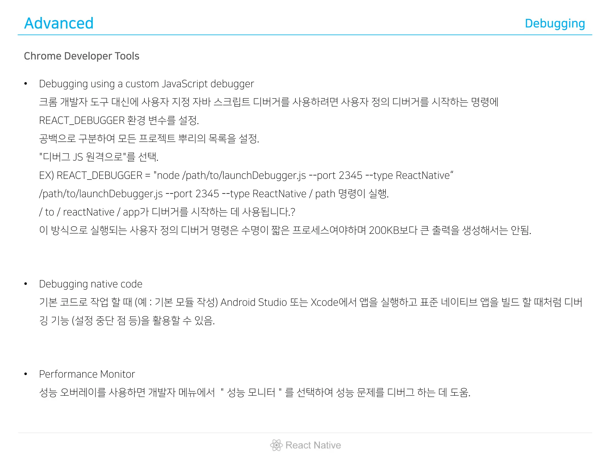 Advanced Debugging
Chrome Developer Tools
• Debugging using a custom JavaScript debugger
크롬 개발자 도구 대신에 사용자 지정 자바 스크립트 디버거를 사용하려면 사용자 정의 디버거를 시작하는 명령에
REACT_DEBUGGER 환경 변수를 설정.
공백으로 구분하여 모든 프로젝트 뿌리의 목록을 설정.
"디버그 JS 원격으로"를 선택.
EX) REACT_DEBUGGER = "node /path/to/launchDebugger.js --port 2345 --type ReactNative“
/path/to/launchDebugger.js --port 2345 --type ReactNative / path 명령이 실행.
/ to / reactNative / app가 디버거를 시작하는 데 사용됩니다.?
이 방식으로 실행되는 사용자 정의 디버거 명령은 수명이 짧은 프로세스여야하며 200KB보다 큰 출력을 생성해서는 안됨.
• Debugging native code
기본 코드로 작업 할 때 (예 : 기본 모듈 작성) Android Studio 또는 Xcode에서 앱을 실행하고 표준 네이티브 앱을 빌드 할 때처럼 디버
깅 기능 (설정 중단 점 등)을 활용할 수 있음.
• Performance Monitor
성능 오버레이를 사용하면 개발자 메뉴에서 ＂성능 모니터＂를 선택하여 성능 문제를 디버그 하는 데 도움.
 