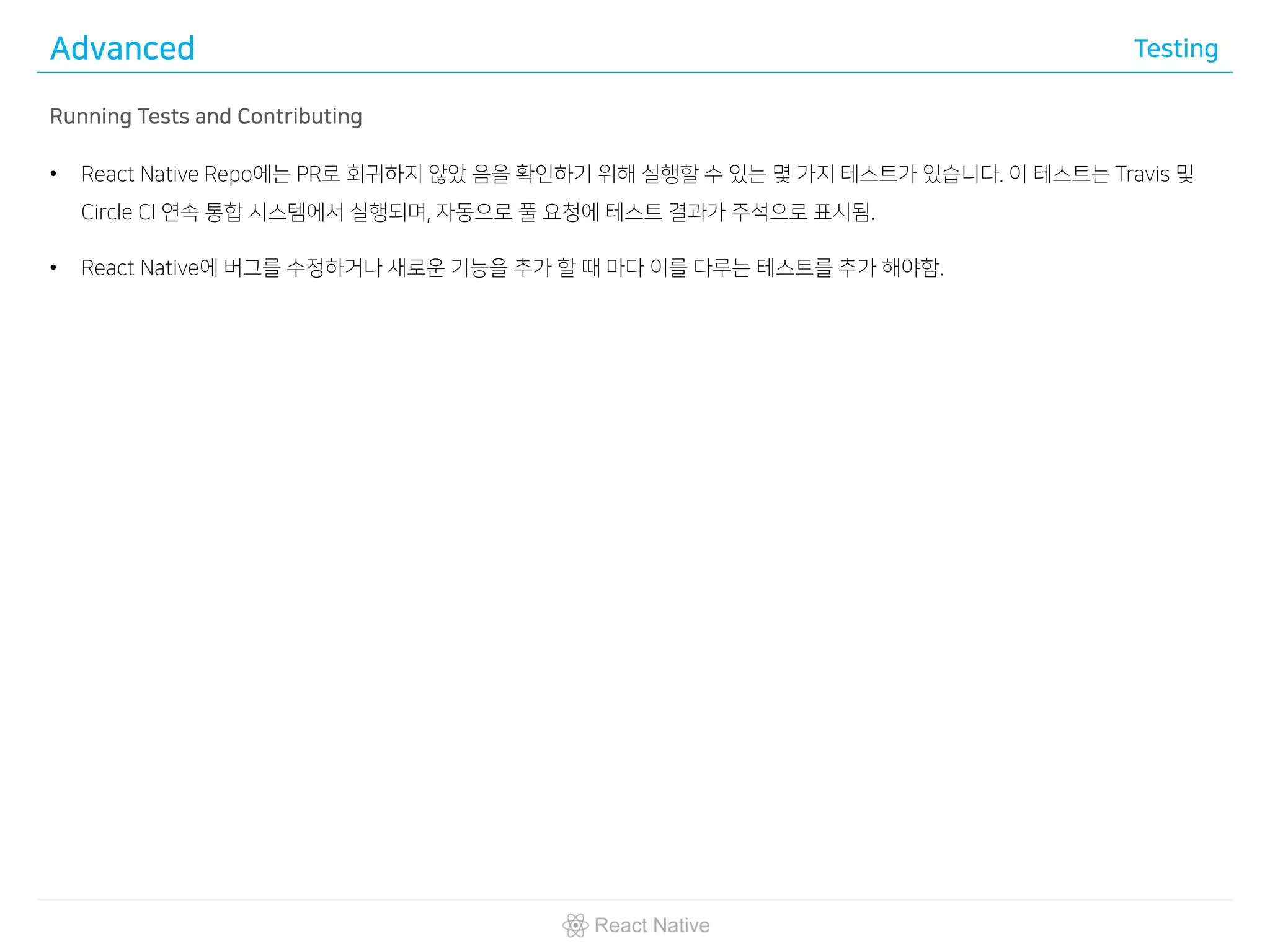 Advanced Testing
Running Tests and Contributing
• React Native Repo에는 PR로 회귀하지 않았 음을 확인하기 위해 실행할 수 있는 몇 가지 테스트가 있습니다. 이 테스트는 Travis 및
Circle CI 연속 통합 시스템에서 실행되며, 자동으로 풀 요청에 테스트 결과가 주석으로 표시됨.
• React Native에 버그를 수정하거나 새로운 기능을 추가 할 때 마다 이를 다루는 테스트를 추가 해야함.
 