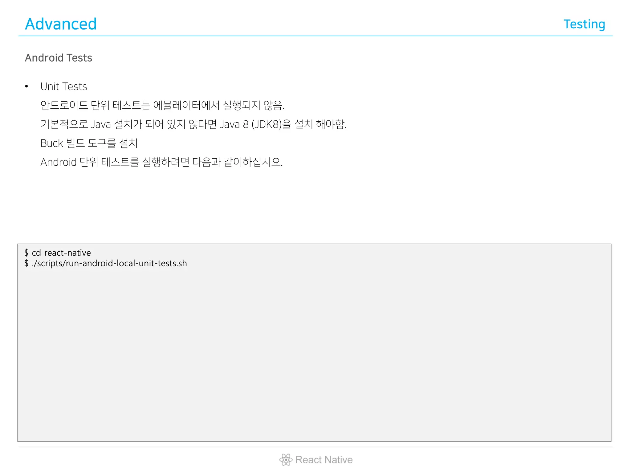 Advanced Testing
Android Tests
• Unit Tests
안드로이드 단위 테스트는 에뮬레이터에서 실행되지 않음.
기본적으로 Java 설치가 되어 있지 않다면 Java 8 (JDK8)을 설치 해야함.
Buck 빌드 도구를 설치
Android 단위 테스트를 실행하려면 다음과 같이하십시오.
$ cd react-native
$ ./scripts/run-android-local-unit-tests.sh
 