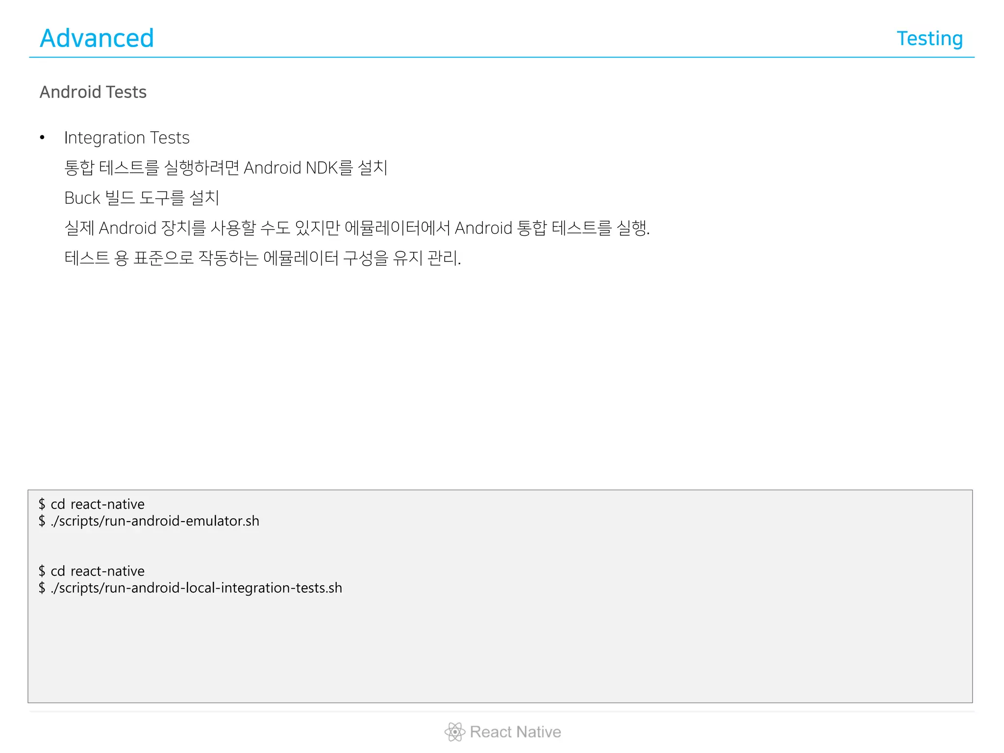Advanced Testing
Android Tests
• Integration Tests
통합 테스트를 실행하려면 Android NDK를 설치
Buck 빌드 도구를 설치
실제 Android 장치를 사용할 수도 있지만 에뮬레이터에서 Android 통합 테스트를 실행.
테스트 용 표준으로 작동하는 에뮬레이터 구성을 유지 관리.
$ cd react-native
$ ./scripts/run-android-emulator.sh
$ cd react-native
$ ./scripts/run-android-local-integration-tests.sh
 
