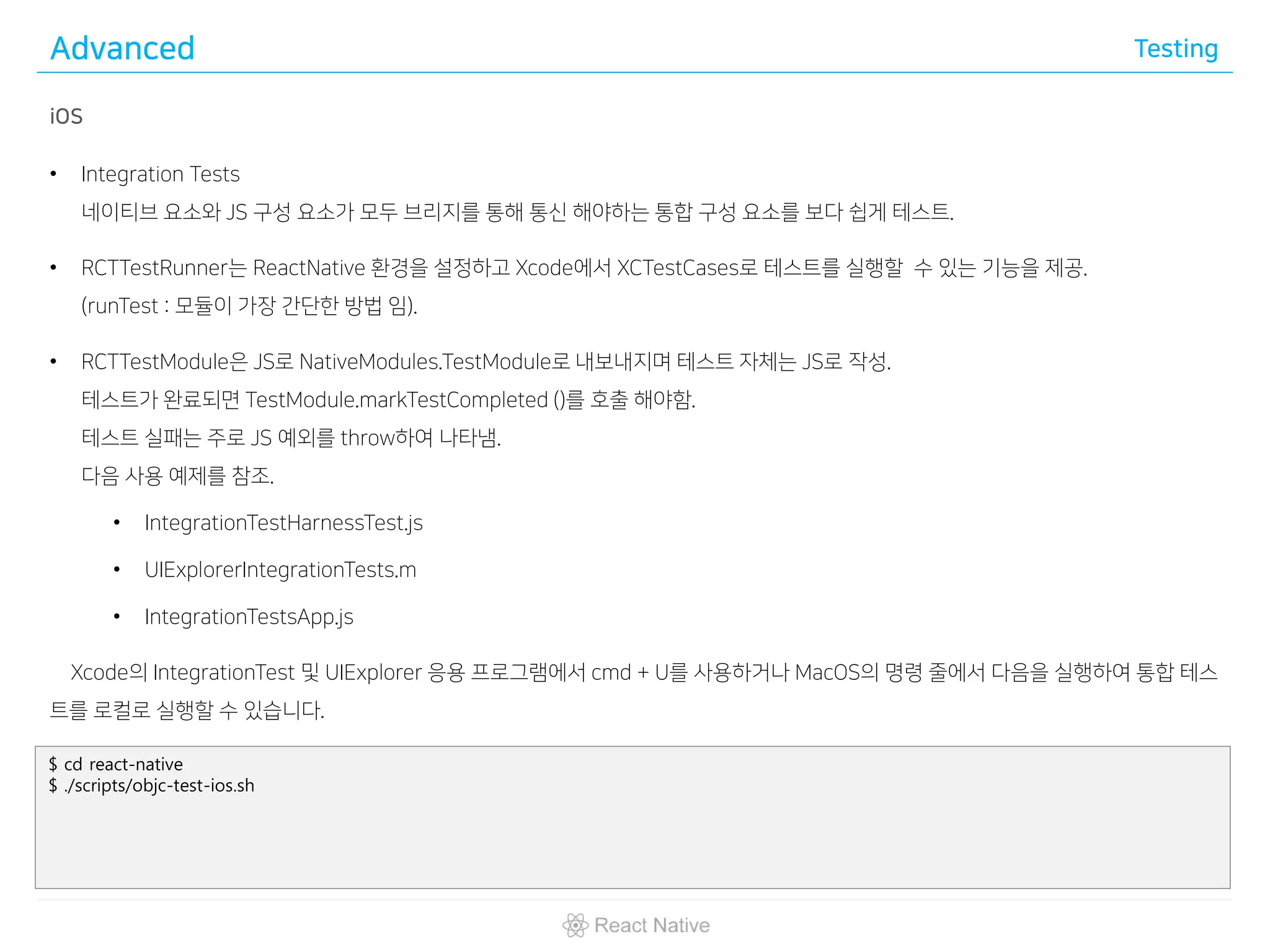 Advanced Testing
iOS
• Integration Tests
네이티브 요소와 JS 구성 요소가 모두 브리지를 통해 통신 해야하는 통합 구성 요소를 보다 쉽게 테스트.
• RCTTestRunner는 ReactNative 환경을 설정하고 Xcode에서 XCTestCases로 테스트를 실행할 수 있는 기능을 제공.
(runTest : 모듈이 가장 간단한 방법 임).
• RCTTestModule은 JS로 NativeModules.TestModule로 내보내지며 테스트 자체는 JS로 작성.
테스트가 완료되면 TestModule.markTestCompleted ()를 호출 해야함.
테스트 실패는 주로 JS 예외를 throw하여 나타냄.
다음 사용 예제를 참조.
• IntegrationTestHarnessTest.js
• UIExplorerIntegrationTests.m
• IntegrationTestsApp.js
Xcode의 IntegrationTest 및 UIExplorer 응용 프로그램에서 cmd + U를 사용하거나 MacOS의 명령 줄에서 다음을 실행하여 통합 테스
트를 로컬로 실행할 수 있습니다.
$ cd react-native
$ ./scripts/objc-test-ios.sh
 