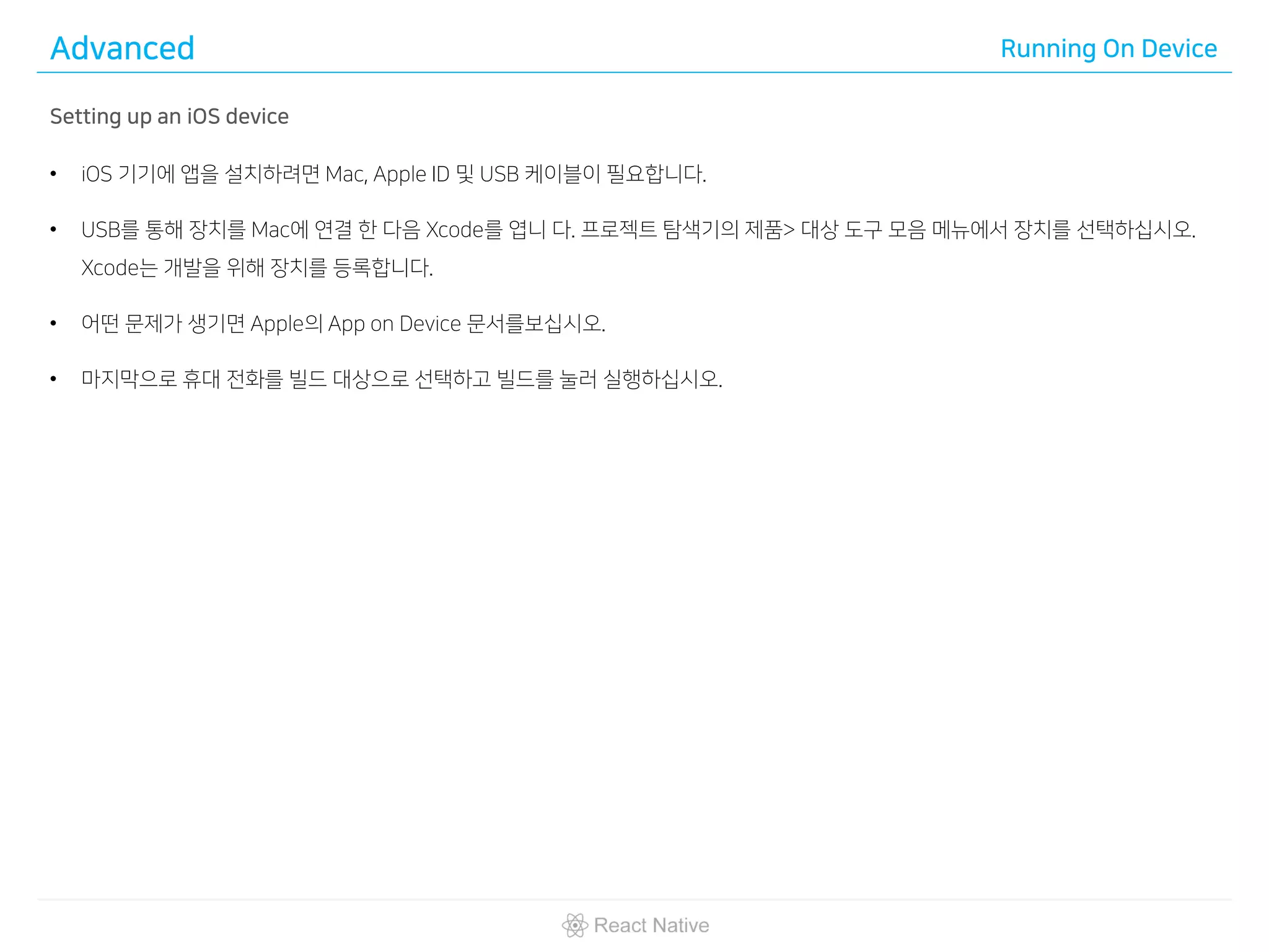 Advanced Running On Device
Setting up an iOS device
• iOS 기기에 앱을 설치하려면 Mac, Apple ID 및 USB 케이블이 필요합니다.
• USB를 통해 장치를 Mac에 연결 한 다음 Xcode를 엽니 다. 프로젝트 탐색기의 제품> 대상 도구 모음 메뉴에서 장치를 선택하십시오.
Xcode는 개발을 위해 장치를 등록합니다.
• 어떤 문제가 생기면 Apple의 App on Device 문서를보십시오.
• 마지막으로 휴대 전화를 빌드 대상으로 선택하고 빌드를 눌러 실행하십시오.
 