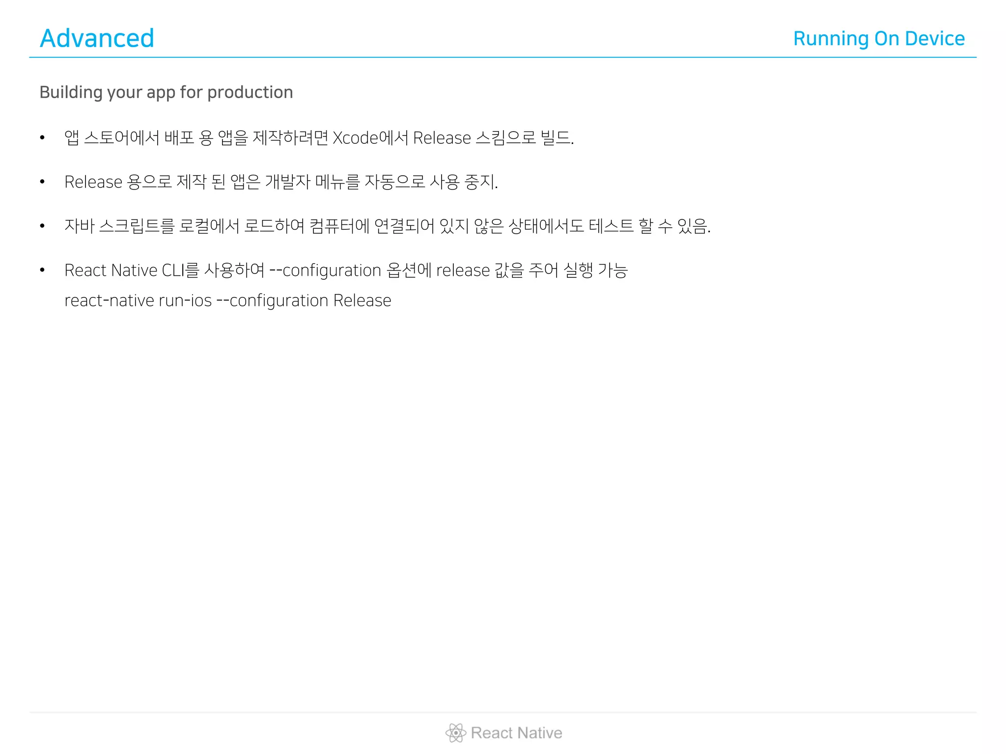 Advanced Running On Device
Building your app for production
• 앱 스토어에서 배포 용 앱을 제작하려면 Xcode에서 Release 스킴으로 빌드.
• Release 용으로 제작 된 앱은 개발자 메뉴를 자동으로 사용 중지.
• 자바 스크립트를 로컬에서 로드하여 컴퓨터에 연결되어 있지 않은 상태에서도 테스트 할 수 있음.
• React Native CLI를 사용하여 --configuration 옵션에 release 값을 주어 실행 가능
react-native run-ios --configuration Release
 