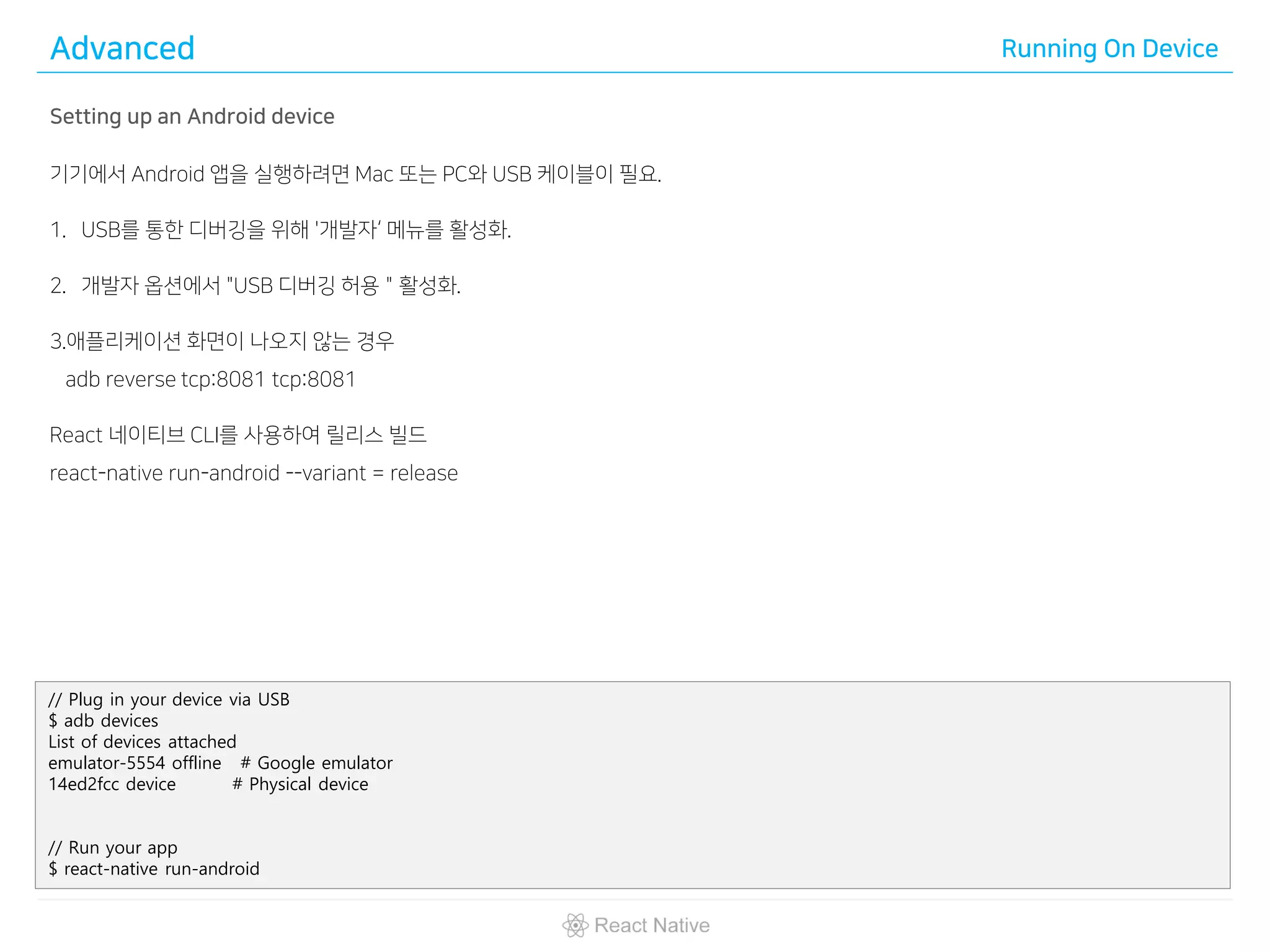 Advanced Running On Device
Setting up an Android device
기기에서 Android 앱을 실행하려면 Mac 또는 PC와 USB 케이블이 필요.
1. USB를 통한 디버깅을 위해 '개발자‘ 메뉴를 활성화.
2. 개발자 옵션에서 "USB 디버깅 허용＂활성화.
3.애플리케이션 화면이 나오지 않는 경우
adb reverse tcp:8081 tcp:8081
React 네이티브 CLI를 사용하여 릴리스 빌드
react-native run-android --variant = release
// Plug in your device via USB
$ adb devices
List of devices attached
emulator-5554 offline # Google emulator
14ed2fcc device # Physical device
// Run your app
$ react-native run-android
 