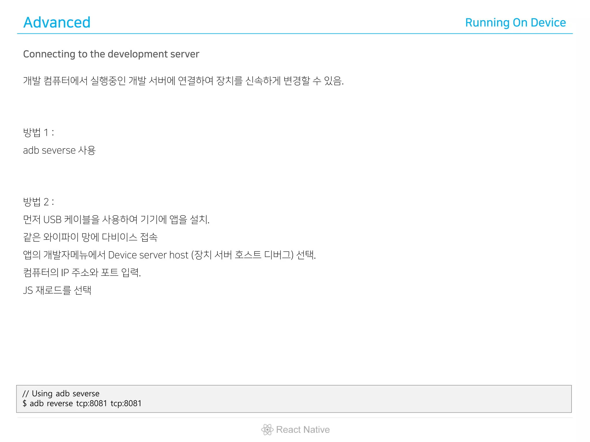 Advanced Running On Device
Connecting to the development server
개발 컴퓨터에서 실행중인 개발 서버에 연결하여 장치를 신속하게 변경할 수 있음.
방법 1 :
adb severse 사용
방법 2 :
먼저 USB 케이블을 사용하여 기기에 앱을 설치.
같은 와이파이 망에 다비이스 접속
앱의 개발자메뉴에서 Device server host (장치 서버 호스트 디버그) 선택.
컴퓨터의 IP 주소와 포트 입력.
JS 재로드를 선택
// Using adb severse
$ adb reverse tcp:8081 tcp:8081
 