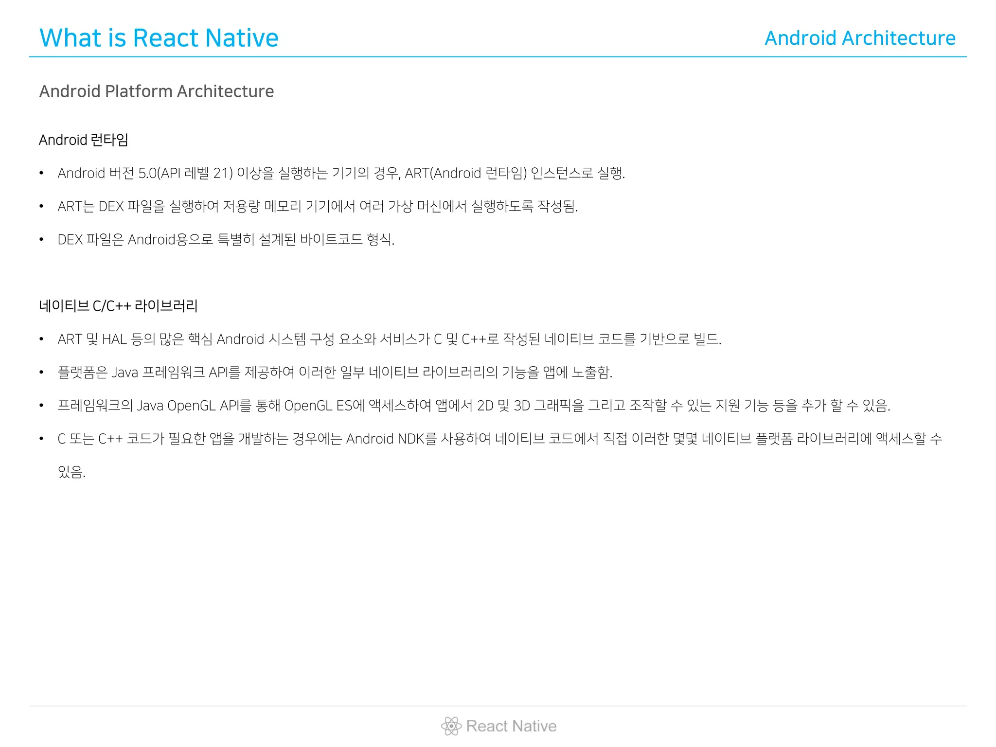 What is React Native Android Architecture
Android Platform Architecture
Android 런타임
• Android 버전 5.0(API 레벨 21) 이상을 실행하는 기기의 경우, ART(Android 런타임) 인스턴스로 실행.
• ART는 DEX 파일을 실행하여 저용량 메모리 기기에서 여러 가상 머신에서 실행하도록 작성됨.
• DEX 파일은 Android용으로 특별히 설계된 바이트코드 형식.
네이티브 C/C++ 라이브러리
• ART 및 HAL 등의 많은 핵심 Android 시스템 구성 요소와 서비스가 C 및 C++로 작성된 네이티브 코드를 기반으로 빌드.
• 플랫폼은 Java 프레임워크 API를 제공하여 이러한 일부 네이티브 라이브러리의 기능을 앱에 노출함.
• 프레임워크의 Java OpenGL API를 통해 OpenGL ES에 액세스하여 앱에서 2D 및 3D 그래픽을 그리고 조작할 수 있는 지원 기능 등을 추가 할 수 있음.
• C 또는 C++ 코드가 필요한 앱을 개발하는 경우에는 Android NDK를 사용하여 네이티브 코드에서 직접 이러한 몇몇 네이티브 플랫폼 라이브러리에 액세스할 수
있음.
 