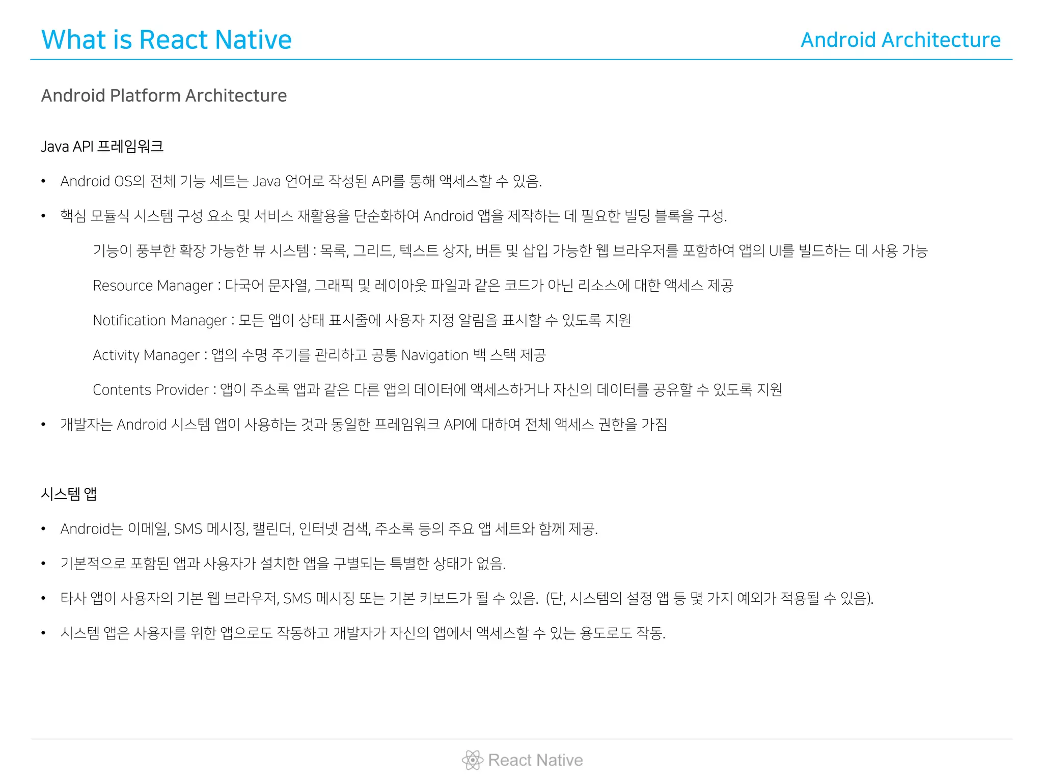 What is React Native Android Architecture
Android Platform Architecture
Java API 프레임워크
• Android OS의 전체 기능 세트는 Java 언어로 작성된 API를 통해 액세스할 수 있음.
• 핵심 모듈식 시스템 구성 요소 및 서비스 재활용을 단순화하여 Android 앱을 제작하는 데 필요한 빌딩 블록을 구성.
기능이 풍부한 확장 가능한 뷰 시스템 : 목록, 그리드, 텍스트 상자, 버튼 및 삽입 가능한 웹 브라우저를 포함하여 앱의 UI를 빌드하는 데 사용 가능
Resource Manager : 다국어 문자열, 그래픽 및 레이아웃 파일과 같은 코드가 아닌 리소스에 대한 액세스 제공
Notification Manager : 모든 앱이 상태 표시줄에 사용자 지정 알림을 표시할 수 있도록 지원
Activity Manager : 앱의 수명 주기를 관리하고 공통 Navigation 백 스택 제공
Contents Provider : 앱이 주소록 앱과 같은 다른 앱의 데이터에 액세스하거나 자신의 데이터를 공유할 수 있도록 지원
• 개발자는 Android 시스템 앱이 사용하는 것과 동일한 프레임워크 API에 대하여 전체 액세스 권한을 가짐
시스템 앱
• Android는 이메일, SMS 메시징, 캘린더, 인터넷 검색, 주소록 등의 주요 앱 세트와 함께 제공.
• 기본적으로 포함된 앱과 사용자가 설치한 앱을 구별되는 특별한 상태가 없음.
• 타사 앱이 사용자의 기본 웹 브라우저, SMS 메시징 또는 기본 키보드가 될 수 있음. (단, 시스템의 설정 앱 등 몇 가지 예외가 적용될 수 있음).
• 시스템 앱은 사용자를 위한 앱으로도 작동하고 개발자가 자신의 앱에서 액세스할 수 있는 용도로도 작동.
 