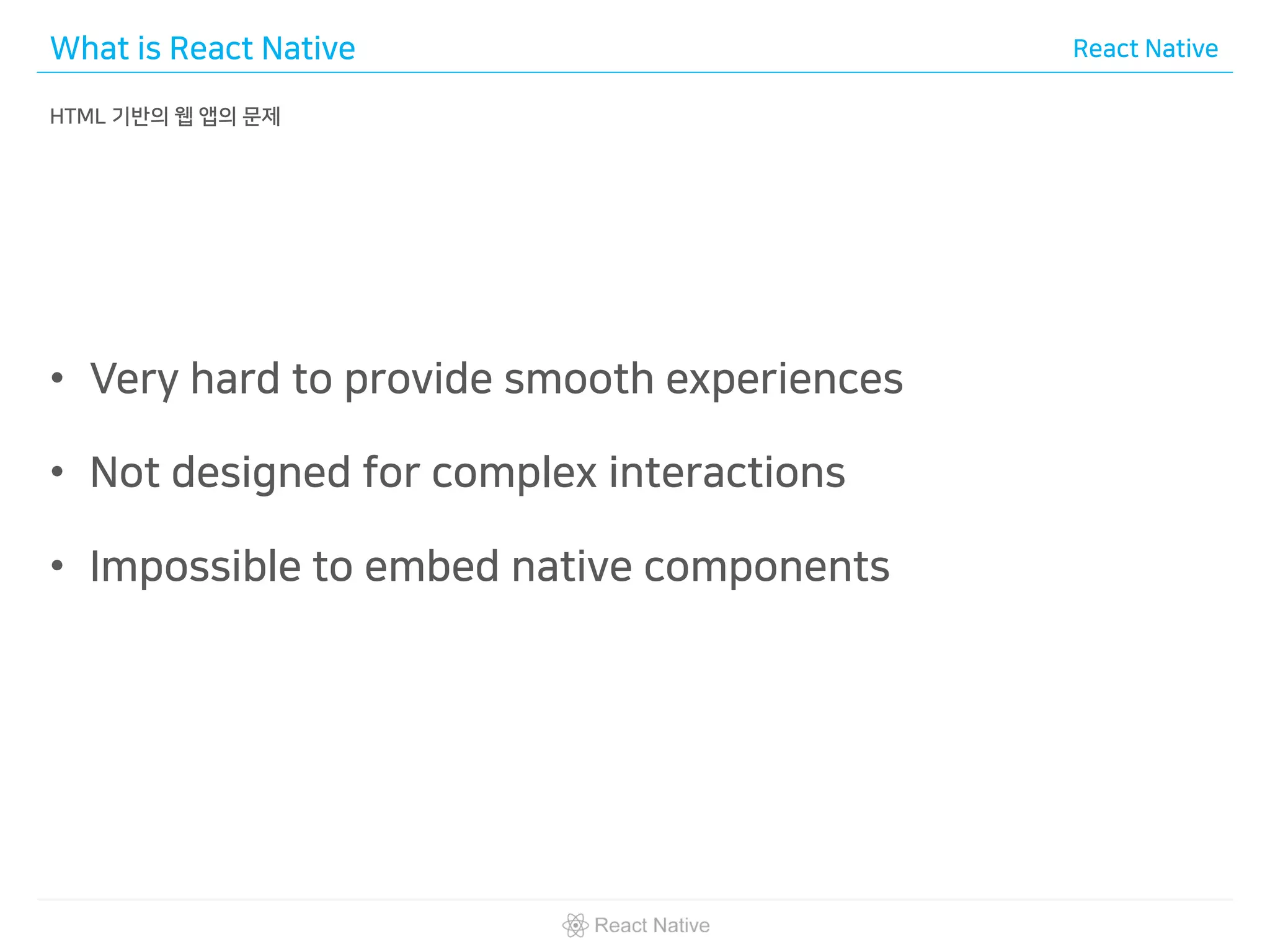 What is React Native React Native
HTML 기반의 웹 앱의 문제
• Very hard to provide smooth experiences
• Not designed for complex interactions
• Impossible to embed native components
 