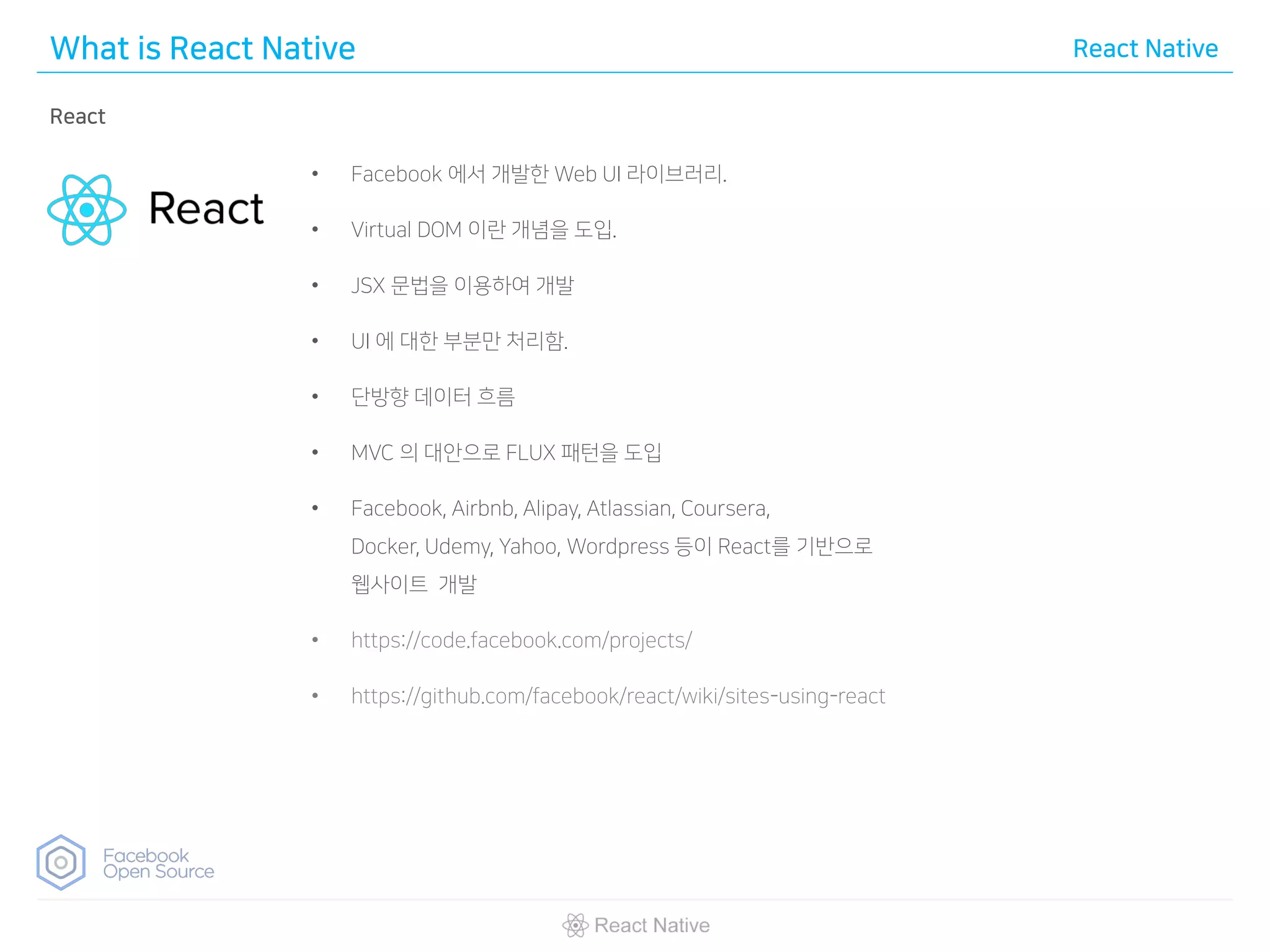 What is React Native React Native
React
• Facebook 에서 개발한 Web UI 라이브러리.
• Virtual DOM 이란 개념을 도입.
• JSX 문법을 이용하여 개발
• UI 에 대한 부분만 처리함.
• 단방향 데이터 흐름
• MVC 의 대안으로 FLUX 패턴을 도입
• Facebook, Airbnb, Alipay, Atlassian, Coursera,
Docker, Udemy, Yahoo, Wordpress 등이 React를 기반으로
웹사이트 개발
• https://code.facebook.com/projects/
• https://github.com/facebook/react/wiki/sites-using-react
 