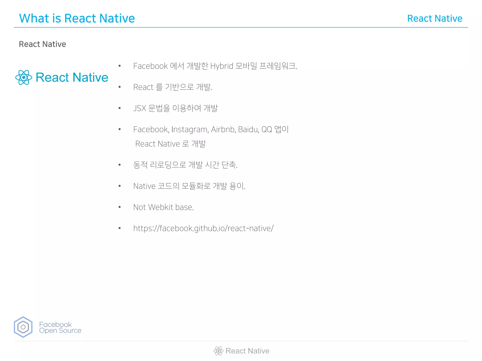What is React Native React Native
React Native
• Facebook 에서 개발한 Hybrid 모바일 프레임워크.
• React 를 기반으로 개발.
• JSX 문법을 이용하여 개발
• Facebook, Instagram, Airbnb, Baidu, QQ 앱이
React Native 로 개발
• 동적 리로딩으로 개발 시간 단축.
• Native 코드의 모듈화로 개발 용이.
• Not Webkit base.
• https://facebook.github.io/react-native/
 