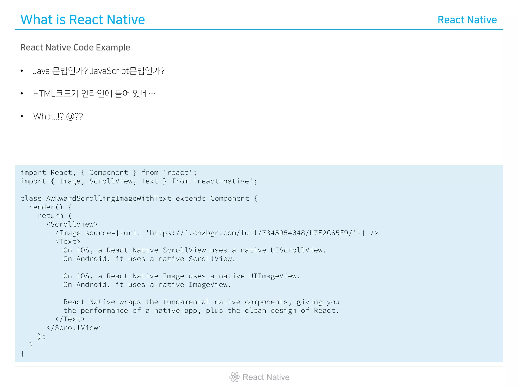 What is React Native React Native
React Native Code Example
• Java 문법인가? JavaScript문법인가?
• HTML코드가 인라인에 들어 있네…
• What..!?!@??
import React, { Component } from 'react';
import { Image, ScrollView, Text } from 'react-native';
class AwkwardScrollingImageWithText extends Component {
render() {
return (
<ScrollView>
<Image source={{uri: 'https://i.chzbgr.com/full/7345954048/h7E2C65F9/'}} />
<Text>
On iOS, a React Native ScrollView uses a native UIScrollView.
On Android, it uses a native ScrollView.
On iOS, a React Native Image uses a native UIImageView.
On Android, it uses a native ImageView.
React Native wraps the fundamental native components, giving you
the performance of a native app, plus the clean design of React.
</Text>
</ScrollView>
);
}
}
 