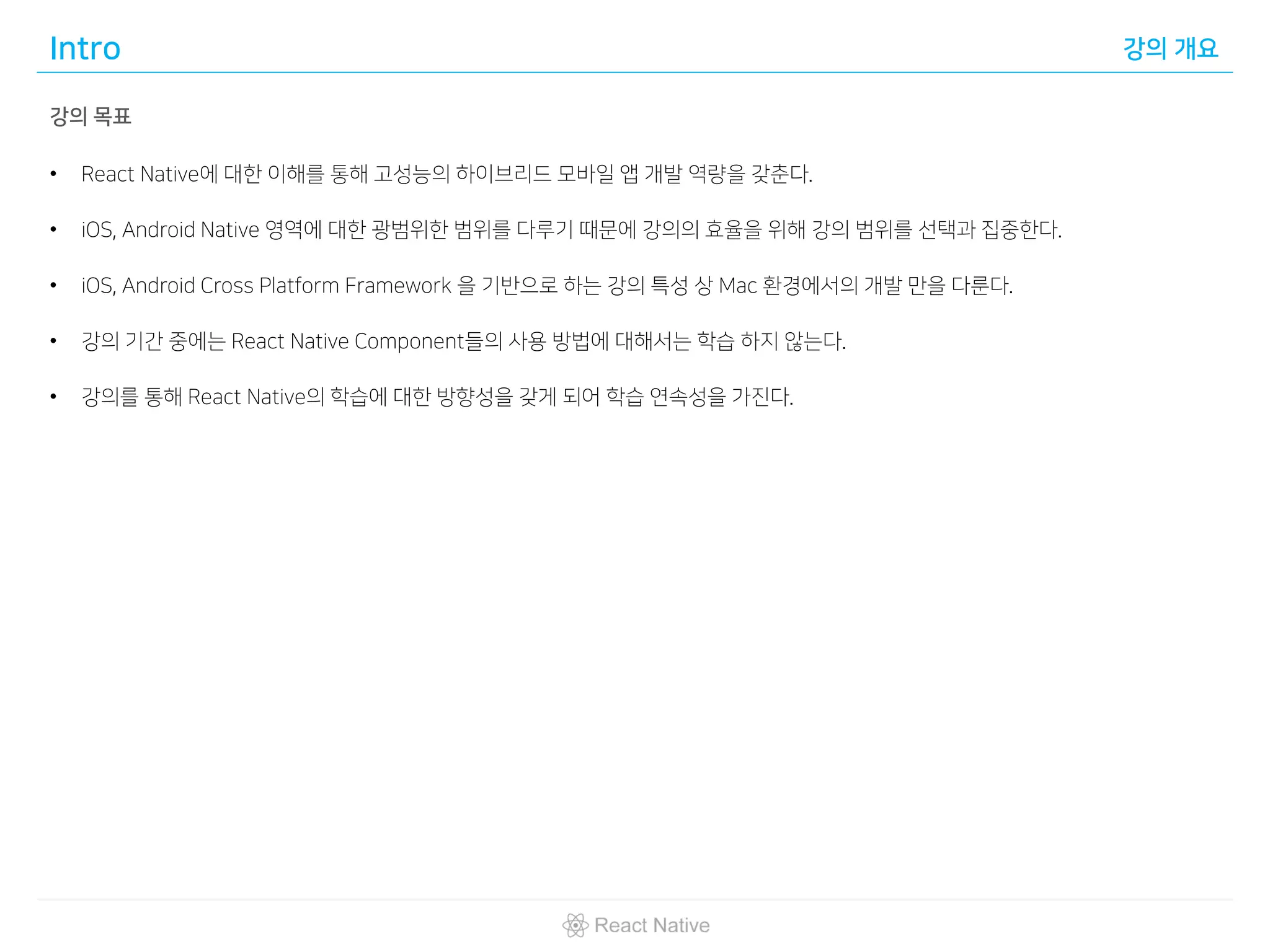 Intro 강의 개요
강의 목표
• React Native에 대한 이해를 통해 고성능의 하이브리드 모바일 앱 개발 역량을 갖춘다.
• iOS, Android Native 영역에 대한 광범위한 범위를 다루기 때문에 강의의 효율을 위해 강의 범위를 선택과 집중한다.
• iOS, Android Cross Platform Framework 을 기반으로 하는 강의 특성 상 Mac 환경에서의 개발 만을 다룬다.
• 강의 기간 중에는 React Native Component들의 사용 방법에 대해서는 학습 하지 않는다.
• 강의를 통해 React Native의 학습에 대한 방향성을 갖게 되어 학습 연속성을 가진다.
 
