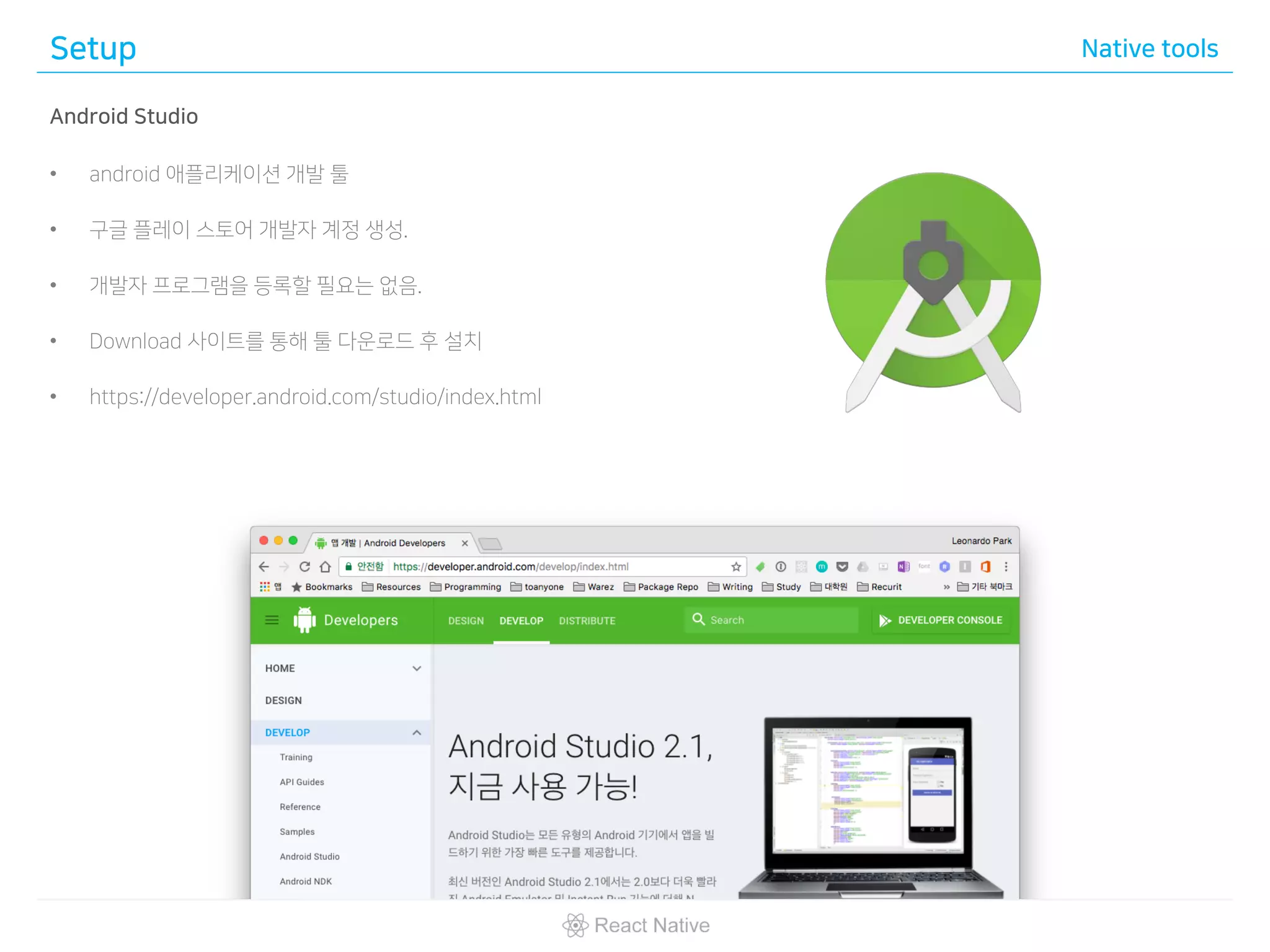 Setup Native tools
Android Studio
• android 애플리케이션 개발 툴
• 구글 플레이 스토어 개발자 계정 생성.
• 개발자 프로그램을 등록할 필요는 없음.
• Download 사이트를 통해 툴 다운로드 후 설치
• https://developer.android.com/studio/index.html
 