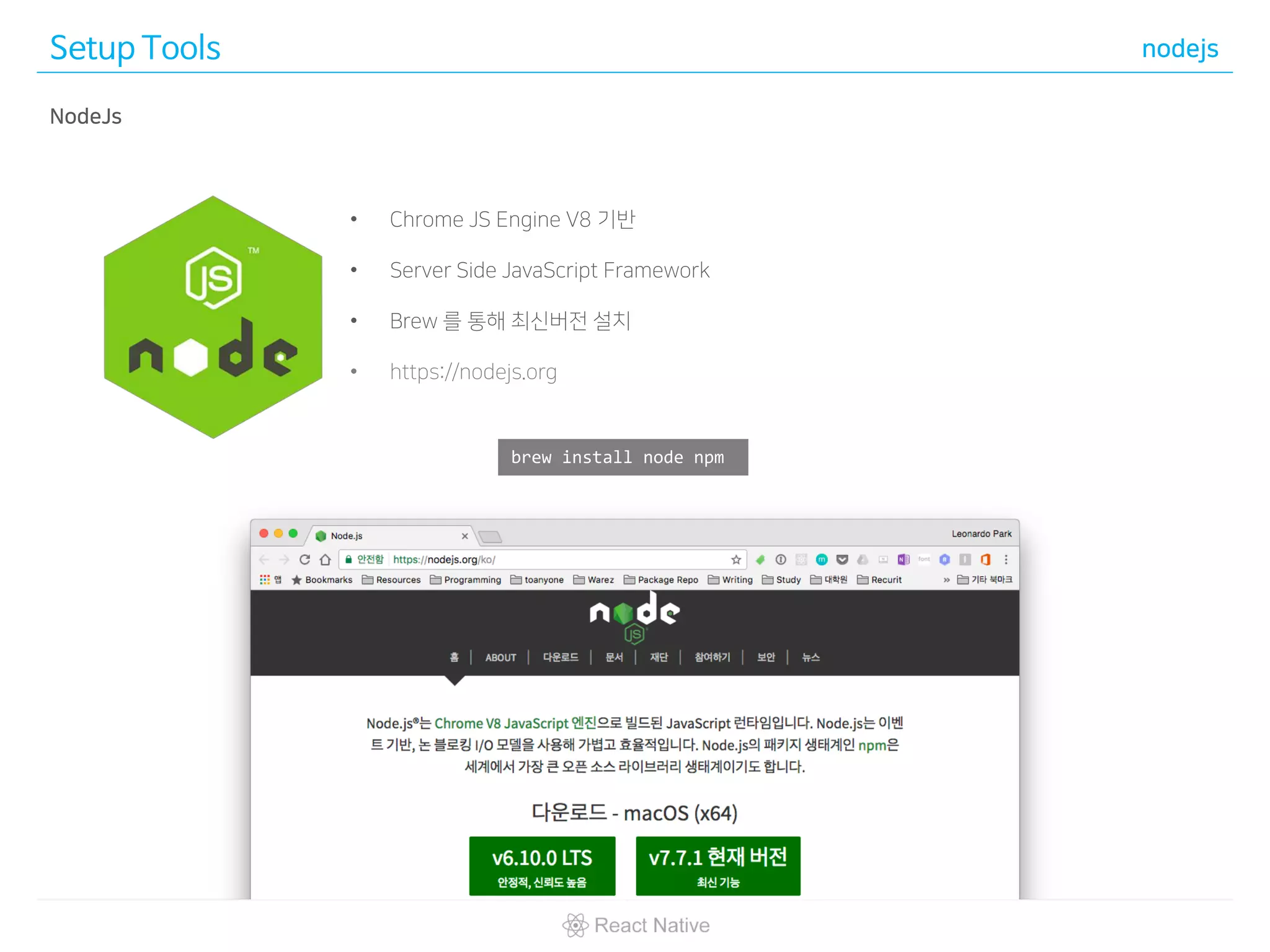 Setup Tools nodejs
brew install node npm
• Chrome JS Engine V8 기반
• Server Side JavaScript Framework
• Brew 를 통해 최신버전 설치
• https://nodejs.org
NodeJs
 