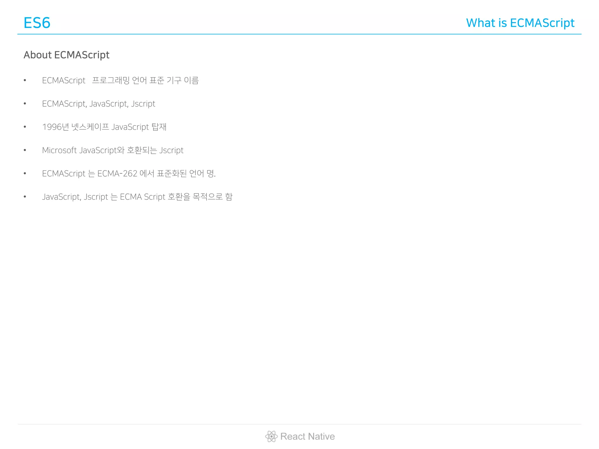 ES6 What is ECMAScript
About ECMAScript
• ECMAScript 프로그래밍 언어 표준 기구 이름
• ECMAScript, JavaScript, Jscript
• 1996년 넷스케이프 JavaScript 탑재
• Microsoft JavaScript와 호환되는 Jscript
• ECMAScript 는 ECMA-262 에서 표준화된 언어 명.
• JavaScript, Jscript 는 ECMA Script 호환을 목적으로 함
 