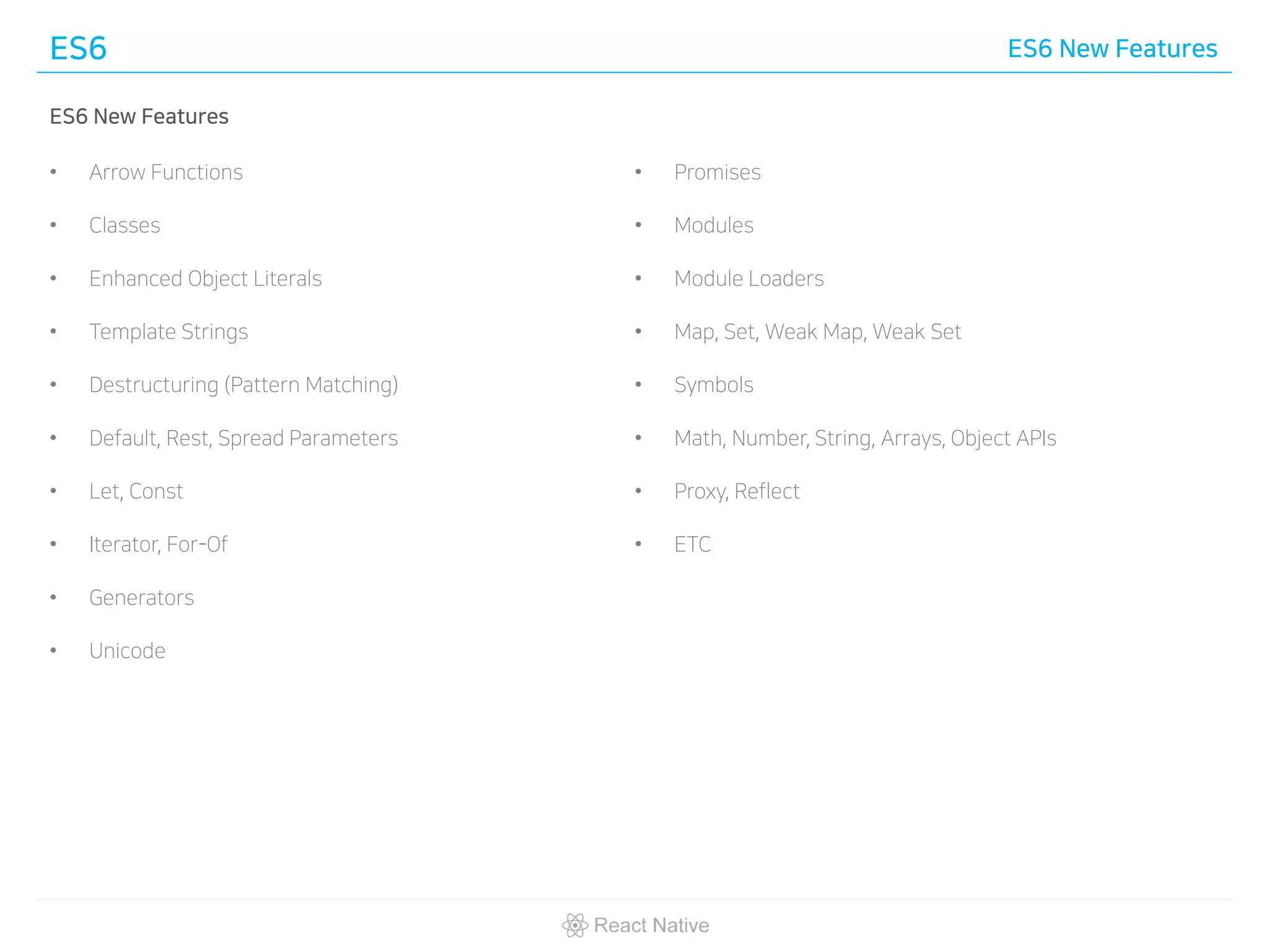 ES6 ES6 New Features
ES6 New Features
• Arrow Functions
• Classes
• Enhanced Object Literals
• Template Strings
• Destructuring (Pattern Matching)
• Default, Rest, Spread Parameters
• Let, Const
• Iterator, For-Of
• Generators
• Unicode
• Promises
• Modules
• Module Loaders
• Map, Set, Weak Map, Weak Set
• Symbols
• Math, Number, String, Arrays, Object APIs
• Proxy, Reflect
• ETC
 