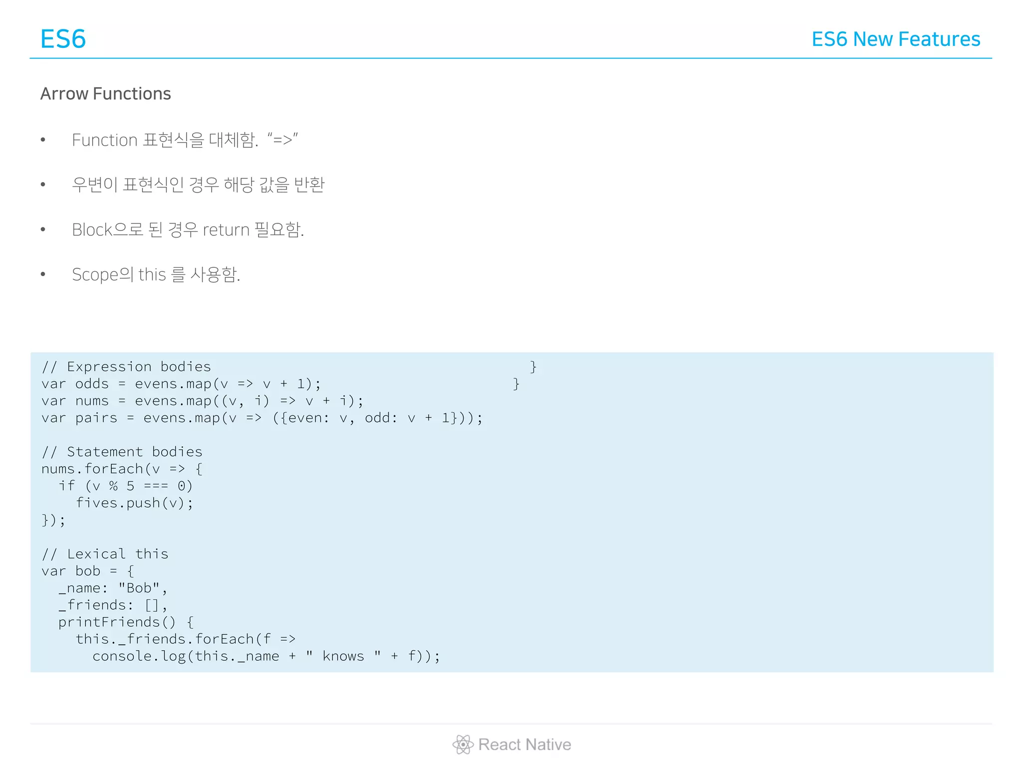 ES6 ES6 New Features
Arrow Functions
• Function 표현식을 대체함. “=>”
• 우변이 표현식인 경우 해당 값을 반환
• Block으로 된 경우 return 필요함.
• Scope의 this 를 사용함.
// Expression bodies
var odds = evens.map(v => v + 1);
var nums = evens.map((v, i) => v + i);
var pairs = evens.map(v => ({even: v, odd: v + 1}));
// Statement bodies
nums.forEach(v => {
if (v % 5 === 0)
fives.push(v);
});
// Lexical this
var bob = {
_name: "Bob",
_friends: [],
printFriends() {
this._friends.forEach(f =>
console.log(this._name + " knows " + f));
}
}
 