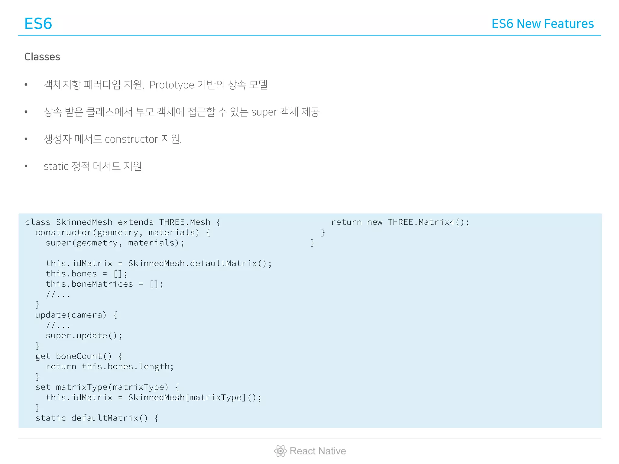 ES6 ES6 New Features
Classes
• 객체지향 패러다임 지원. Prototype 기반의 상속 모델
• 상속 받은 클래스에서 부모 객체에 접근할 수 있는 super 객체 제공
• 생성자 메서드 constructor 지원.
• static 정적 메서드 지원
class SkinnedMesh extends THREE.Mesh {
constructor(geometry, materials) {
super(geometry, materials);
this.idMatrix = SkinnedMesh.defaultMatrix();
this.bones = [];
this.boneMatrices = [];
//...
}
update(camera) {
//...
super.update();
}
get boneCount() {
return this.bones.length;
}
set matrixType(matrixType) {
this.idMatrix = SkinnedMesh[matrixType]();
}
static defaultMatrix() {
return new THREE.Matrix4();
}
}
 
