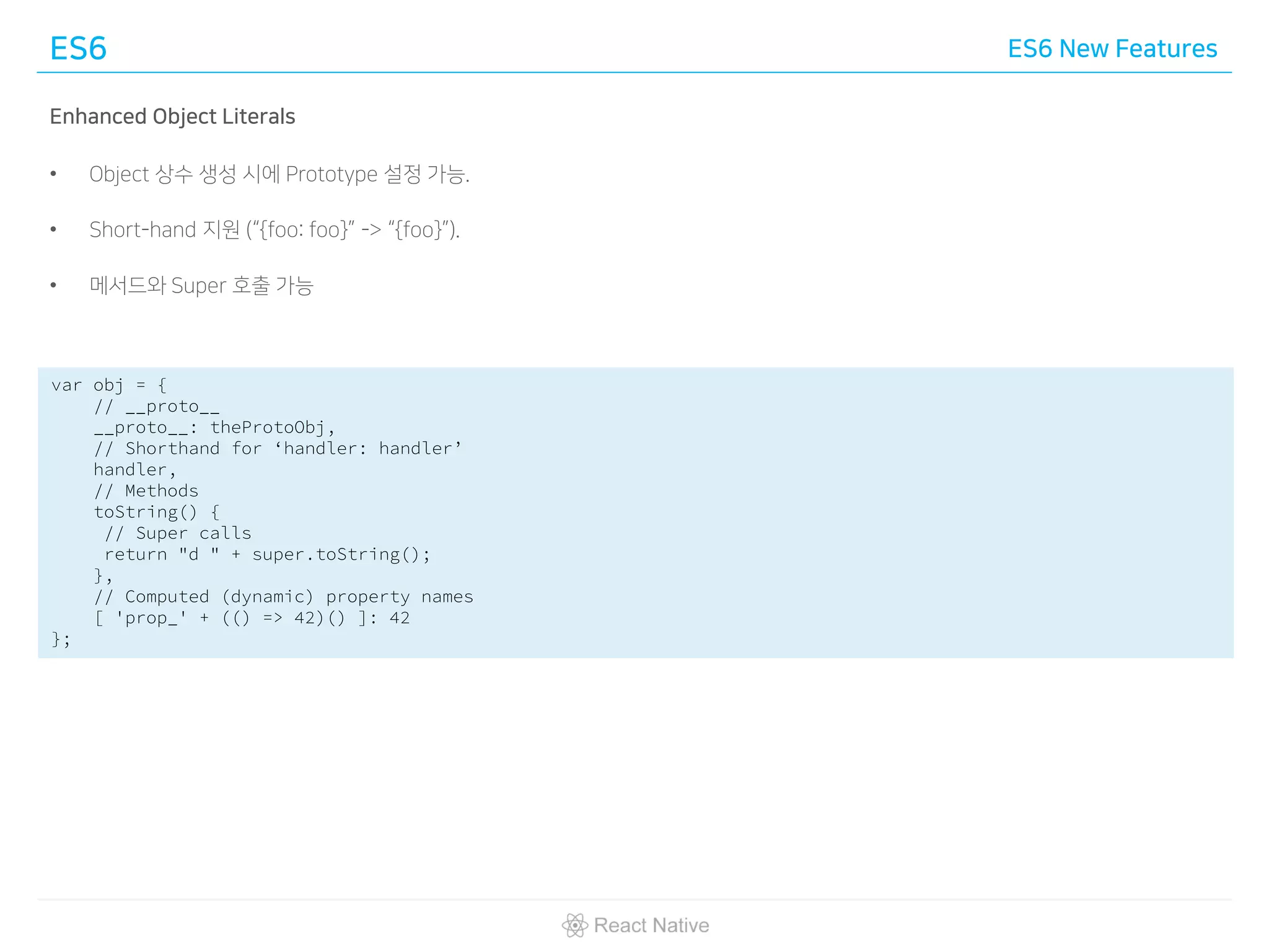 ES6 ES6 New Features
Enhanced Object Literals
• Object 상수 생성 시에 Prototype 설정 가능.
• Short-hand 지원 (“{foo: foo}” -> “{foo}”).
• 메서드와 Super 호출 가능
var obj = {
// __proto__
__proto__: theProtoObj,
// Shorthand for ‘handler: handler’
handler,
// Methods
toString() {
// Super calls
return "d " + super.toString();
},
// Computed (dynamic) property names
[ 'prop_' + (() => 42)() ]: 42
};
 
