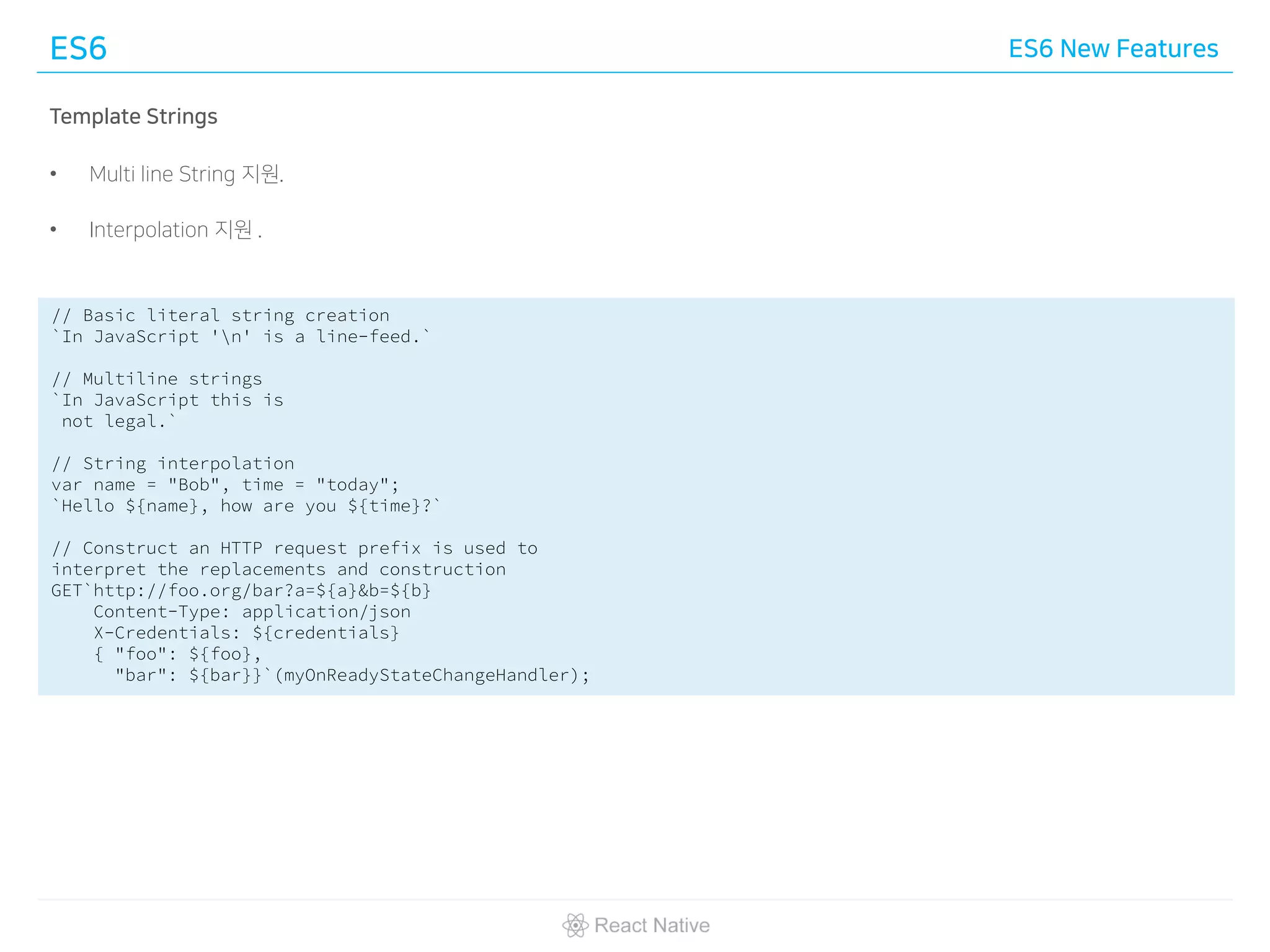 ES6 ES6 New Features
Template Strings
• Multi line String 지원.
• Interpolation 지원 .
// Basic literal string creation
`In JavaScript 'n' is a line-feed.`
// Multiline strings
`In JavaScript this is
not legal.`
// String interpolation
var name = "Bob", time = "today";
`Hello ${name}, how are you ${time}?`
// Construct an HTTP request prefix is used to
interpret the replacements and construction
GET`http://foo.org/bar?a=${a}&b=${b}
Content-Type: application/json
X-Credentials: ${credentials}
{ "foo": ${foo},
"bar": ${bar}}`(myOnReadyStateChangeHandler);
 