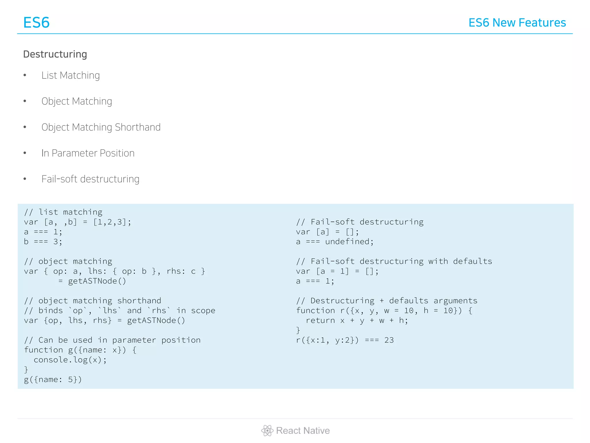 ES6 ES6 New Features
Destructuring
• List Matching
• Object Matching
• Object Matching Shorthand
• In Parameter Position
• Fail-soft destructuring
// list matching
var [a, ,b] = [1,2,3];
a === 1;
b === 3;
// object matching
var { op: a, lhs: { op: b }, rhs: c }
= getASTNode()
// object matching shorthand
// binds `op`, `lhs` and `rhs` in scope
var {op, lhs, rhs} = getASTNode()
// Can be used in parameter position
function g({name: x}) {
console.log(x);
}
g({name: 5})
// Fail-soft destructuring
var [a] = [];
a === undefined;
// Fail-soft destructuring with defaults
var [a = 1] = [];
a === 1;
// Destructuring + defaults arguments
function r({x, y, w = 10, h = 10}) {
return x + y + w + h;
}
r({x:1, y:2}) === 23
 
