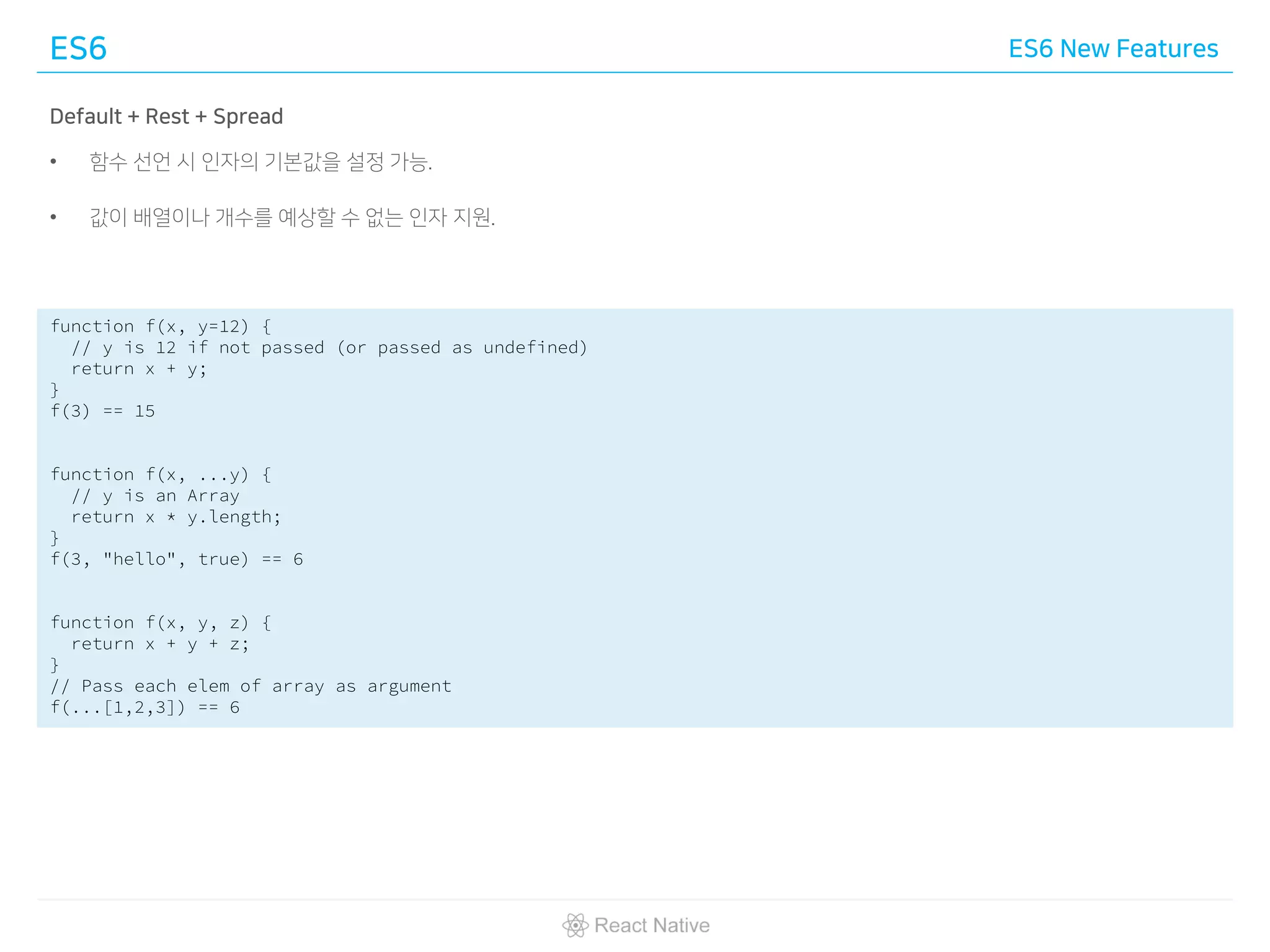 ES6 ES6 New Features
Default + Rest + Spread
• 함수 선언 시 인자의 기본값을 설정 가능.
• 값이 배열이나 개수를 예상할 수 없는 인자 지원.
function f(x, y=12) {
// y is 12 if not passed (or passed as undefined)
return x + y;
}
f(3) == 15
function f(x, ...y) {
// y is an Array
return x * y.length;
}
f(3, "hello", true) == 6
function f(x, y, z) {
return x + y + z;
}
// Pass each elem of array as argument
f(...[1,2,3]) == 6
 