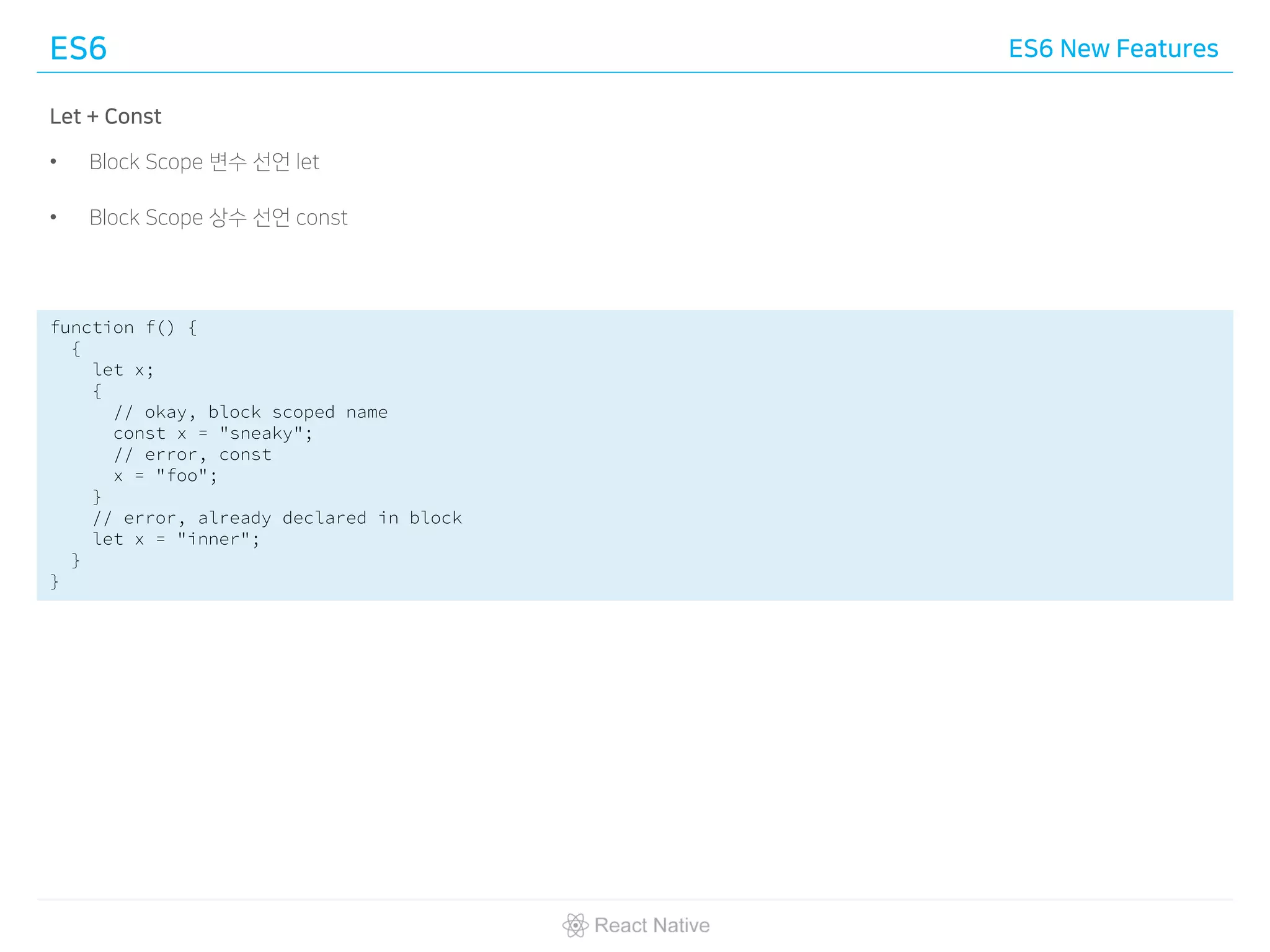 ES6 ES6 New Features
Let + Const
• Block Scope 변수 선언 let
• Block Scope 상수 선언 const
function f() {
{
let x;
{
// okay, block scoped name
const x = "sneaky";
// error, const
x = "foo";
}
// error, already declared in block
let x = "inner";
}
}
 
