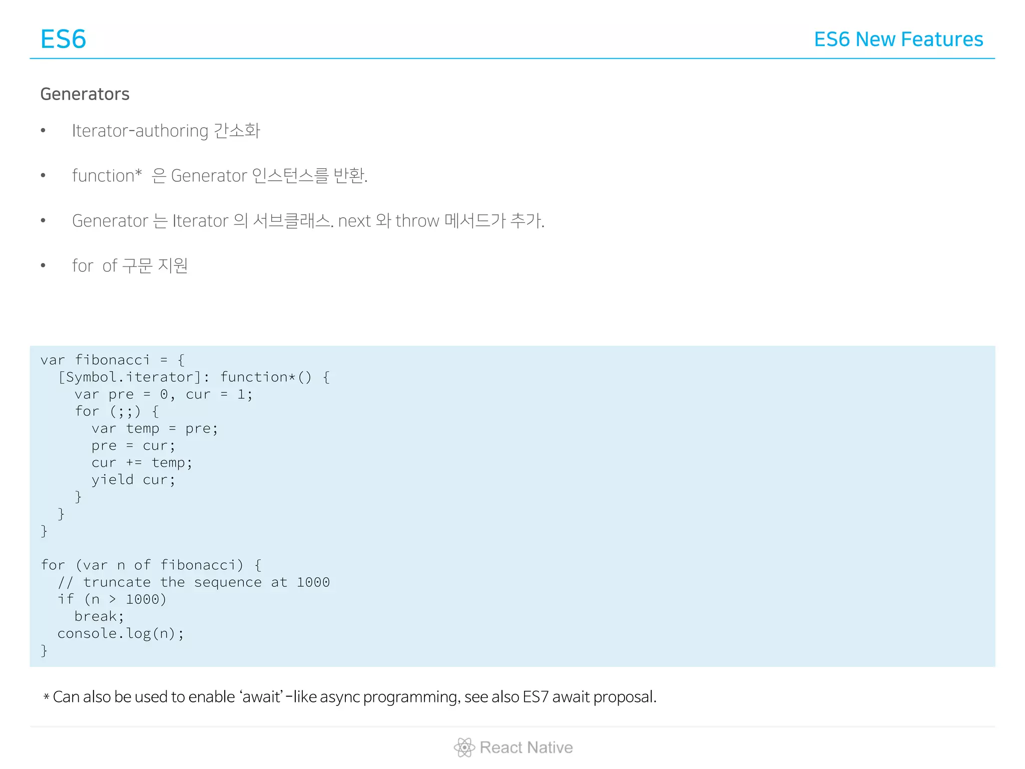 ES6 ES6 New Features
Generators
• Iterator-authoring 간소화
• function* 은 Generator 인스턴스를 반환.
• Generator 는 Iterator 의 서브클래스. next 와 throw 메서드가 추가.
• for of 구문 지원
var fibonacci = {
[Symbol.iterator]: function*() {
var pre = 0, cur = 1;
for (;;) {
var temp = pre;
pre = cur;
cur += temp;
yield cur;
}
}
}
for (var n of fibonacci) {
// truncate the sequence at 1000
if (n > 1000)
break;
console.log(n);
}
* Can also be used to enable ‘await’-like async programming, see also ES7 await proposal.
 