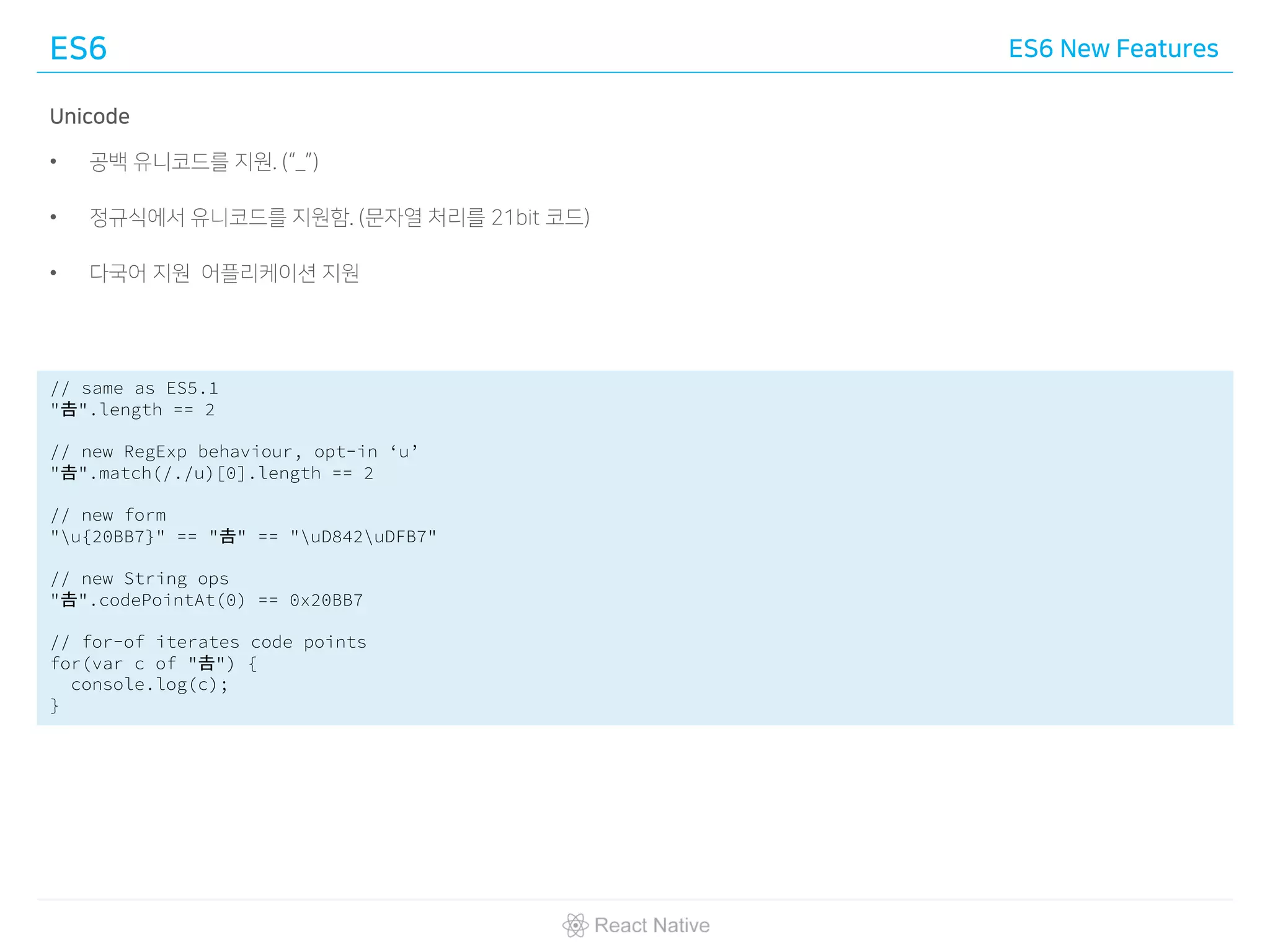 ES6 ES6 New Features
Unicode
• 공백 유니코드를 지원. (“_”)
• 정규식에서 유니코드를 지원함. (문자열 처리를 21bit 코드)
• 다국어 지원 어플리케이션 지원
// same as ES5.1
"𠮷".length == 2
// new RegExp behaviour, opt-in ‘u’
"𠮷".match(/./u)[0].length == 2
// new form
"u{20BB7}" == "𠮷" == "uD842uDFB7"
// new String ops
"𠮷".codePointAt(0) == 0x20BB7
// for-of iterates code points
for(var c of "𠮷") {
console.log(c);
}
 
