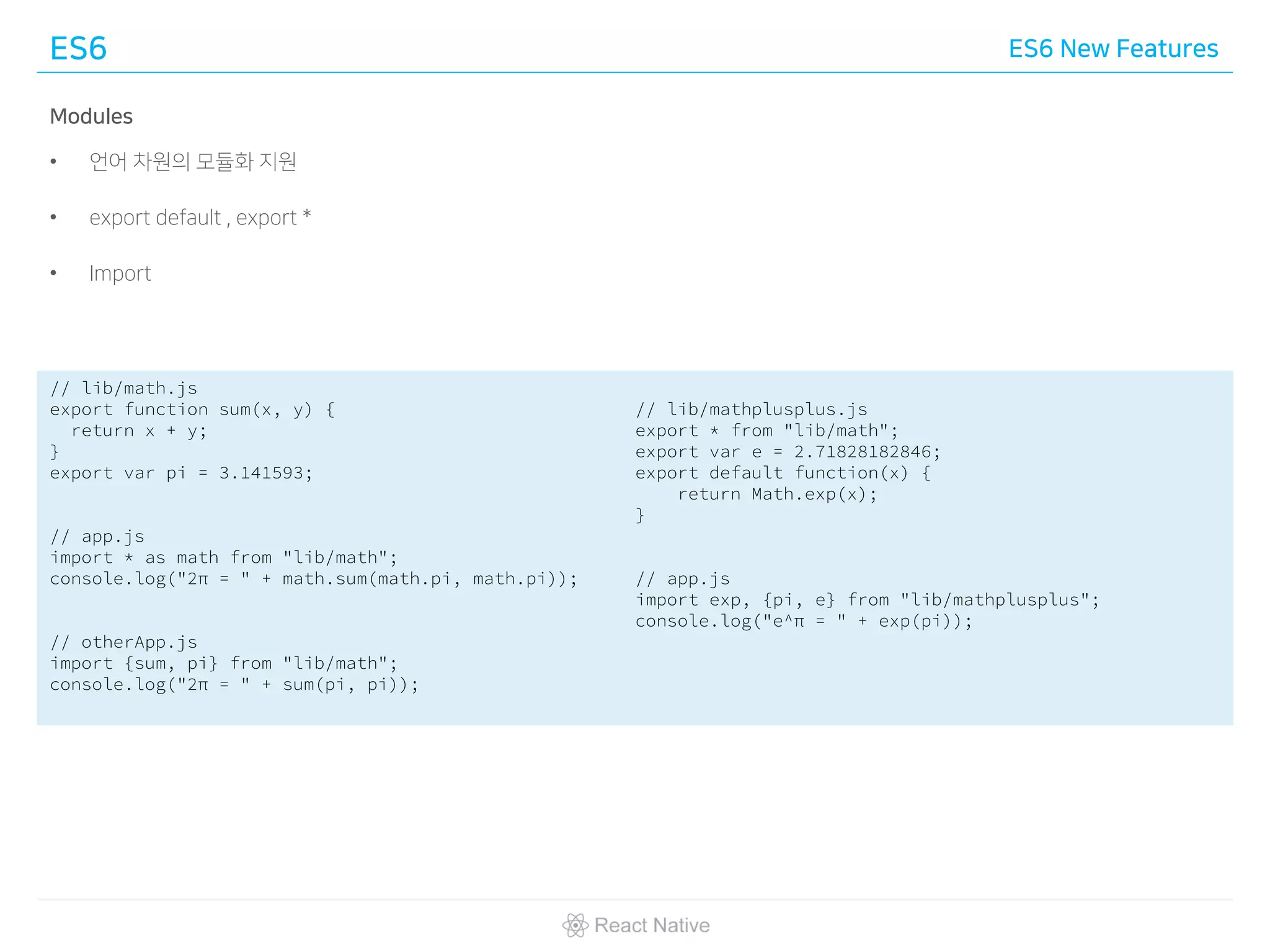 ES6 ES6 New Features
Modules
• 언어 차원의 모듈화 지원
• export default , export *
• Import
// lib/math.js
export function sum(x, y) {
return x + y;
}
export var pi = 3.141593;
// app.js
import * as math from "lib/math";
console.log("2π = " + math.sum(math.pi, math.pi));
// otherApp.js
import {sum, pi} from "lib/math";
console.log("2π = " + sum(pi, pi));
// lib/mathplusplus.js
export * from "lib/math";
export var e = 2.71828182846;
export default function(x) {
return Math.exp(x);
}
// app.js
import exp, {pi, e} from "lib/mathplusplus";
console.log("e^π = " + exp(pi));
 