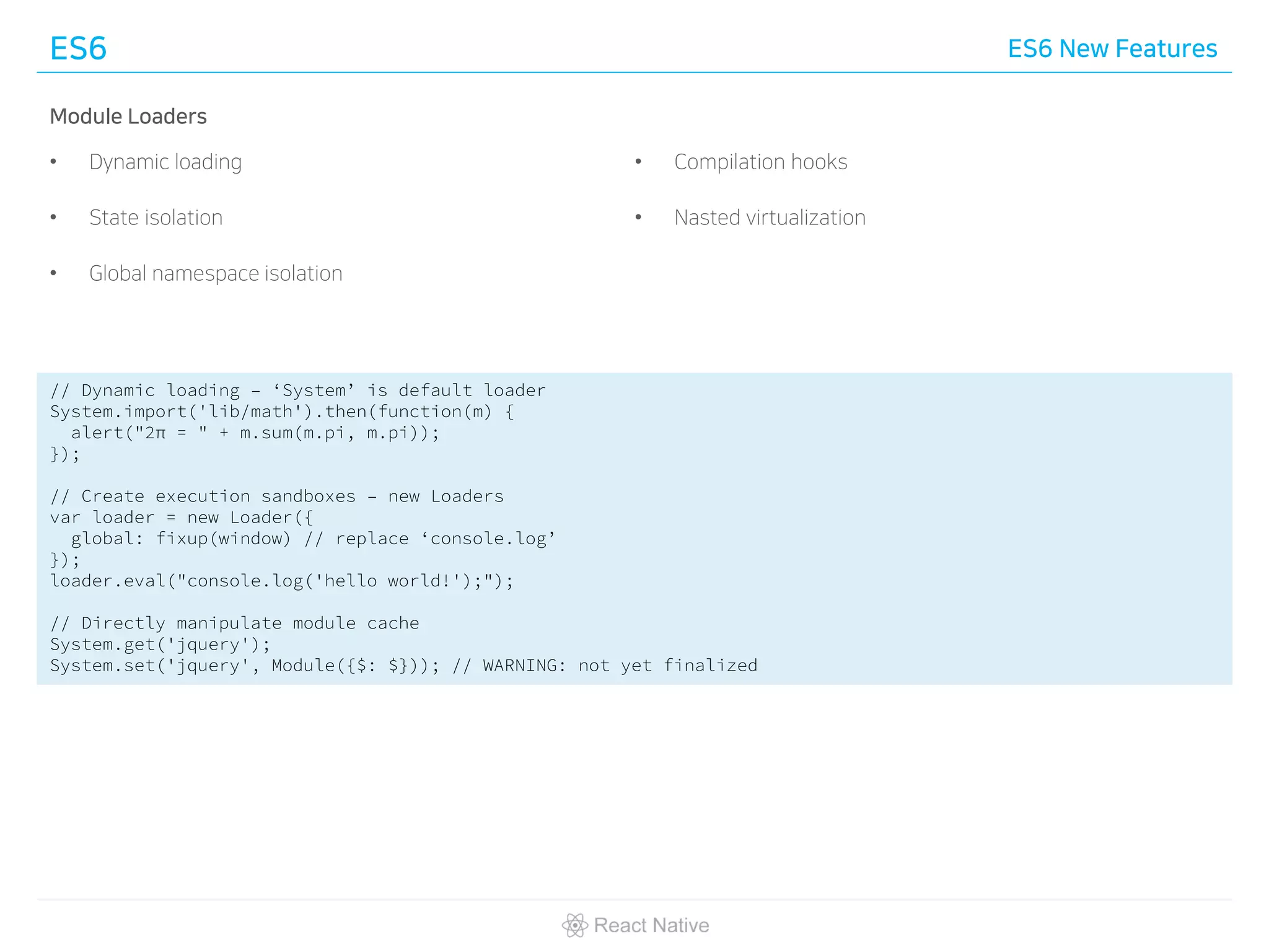 ES6 ES6 New Features
Module Loaders
• Dynamic loading
• State isolation
• Global namespace isolation
• Compilation hooks
• Nasted virtualization
// Dynamic loading – ‘System’ is default loader
System.import('lib/math').then(function(m) {
alert("2π = " + m.sum(m.pi, m.pi));
});
// Create execution sandboxes – new Loaders
var loader = new Loader({
global: fixup(window) // replace ‘console.log’
});
loader.eval("console.log('hello world!');");
// Directly manipulate module cache
System.get('jquery');
System.set('jquery', Module({$: $})); // WARNING: not yet finalized
 