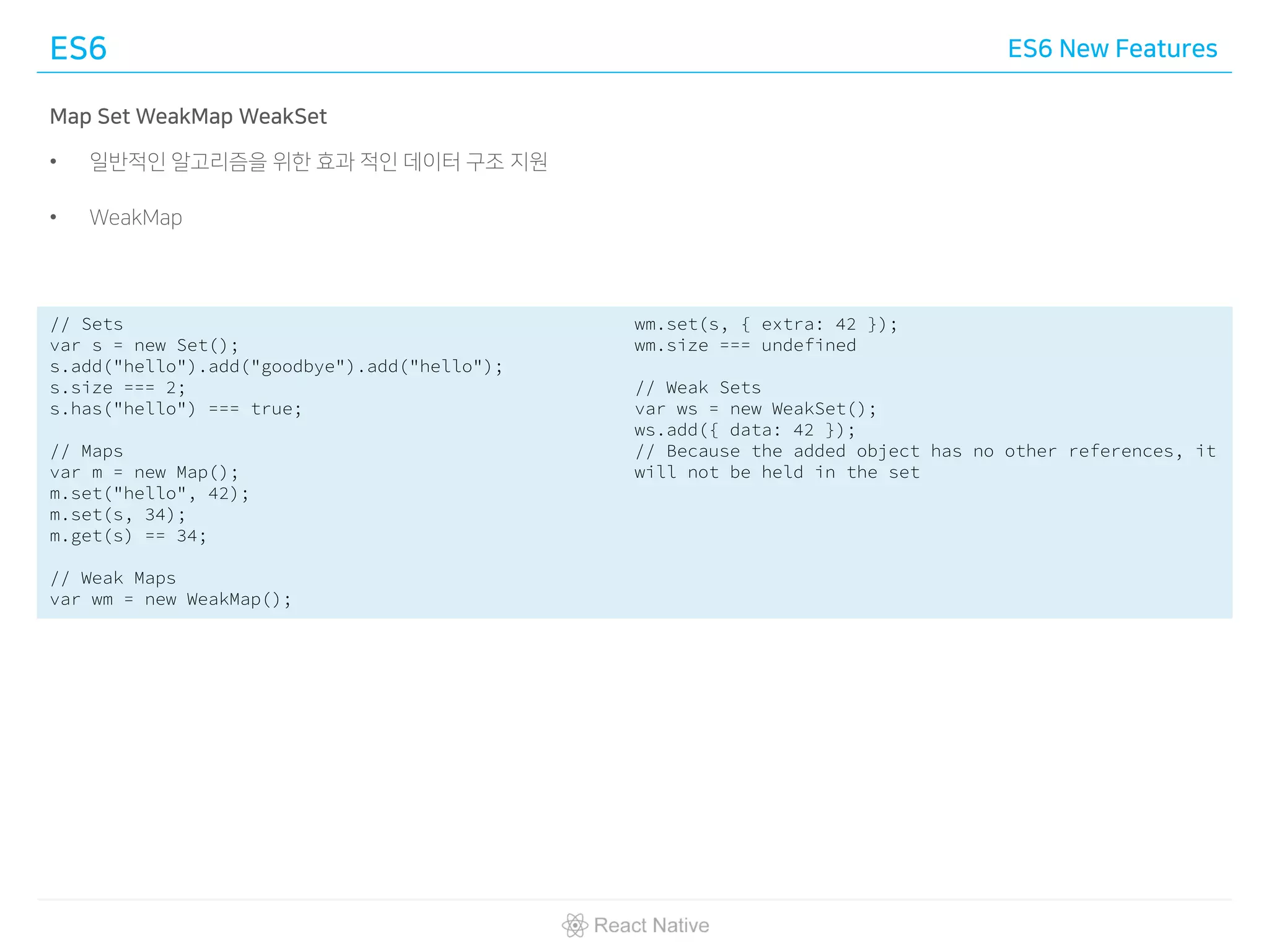 ES6 ES6 New Features
Map Set WeakMap WeakSet
• 일반적인 알고리즘을 위한 효과 적인 데이터 구조 지원
• WeakMap
// Sets
var s = new Set();
s.add("hello").add("goodbye").add("hello");
s.size === 2;
s.has("hello") === true;
// Maps
var m = new Map();
m.set("hello", 42);
m.set(s, 34);
m.get(s) == 34;
// Weak Maps
var wm = new WeakMap();
wm.set(s, { extra: 42 });
wm.size === undefined
// Weak Sets
var ws = new WeakSet();
ws.add({ data: 42 });
// Because the added object has no other references, it
will not be held in the set
 