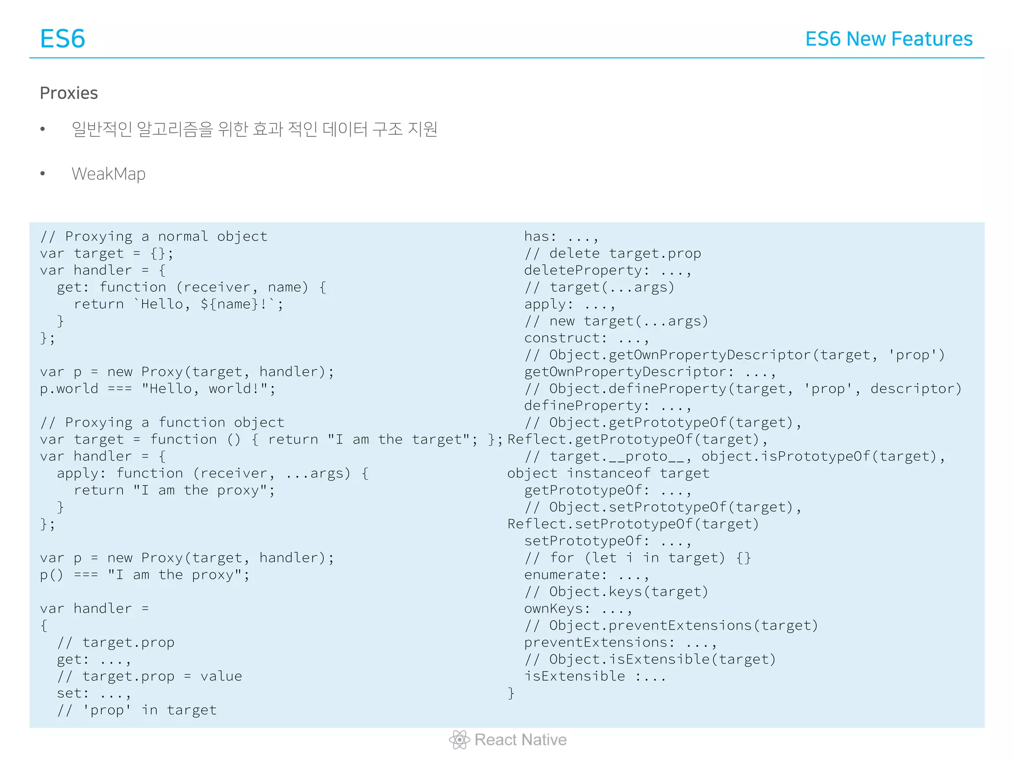 ES6 ES6 New Features
Proxies
• 일반적인 알고리즘을 위한 효과 적인 데이터 구조 지원
• WeakMap
// Proxying a normal object
var target = {};
var handler = {
get: function (receiver, name) {
return `Hello, ${name}!`;
}
};
var p = new Proxy(target, handler);
p.world === "Hello, world!";
// Proxying a function object
var target = function () { return "I am the target"; };
var handler = {
apply: function (receiver, ...args) {
return "I am the proxy";
}
};
var p = new Proxy(target, handler);
p() === "I am the proxy";
var handler =
{
// target.prop
get: ...,
// target.prop = value
set: ...,
// 'prop' in target
has: ...,
// delete target.prop
deleteProperty: ...,
// target(...args)
apply: ...,
// new target(...args)
construct: ...,
// Object.getOwnPropertyDescriptor(target, 'prop')
getOwnPropertyDescriptor: ...,
// Object.defineProperty(target, 'prop', descriptor)
defineProperty: ...,
// Object.getPrototypeOf(target),
Reflect.getPrototypeOf(target),
// target.__proto__, object.isPrototypeOf(target),
object instanceof target
getPrototypeOf: ...,
// Object.setPrototypeOf(target),
Reflect.setPrototypeOf(target)
setPrototypeOf: ...,
// for (let i in target) {}
enumerate: ...,
// Object.keys(target)
ownKeys: ...,
// Object.preventExtensions(target)
preventExtensions: ...,
// Object.isExtensible(target)
isExtensible :...
}
 