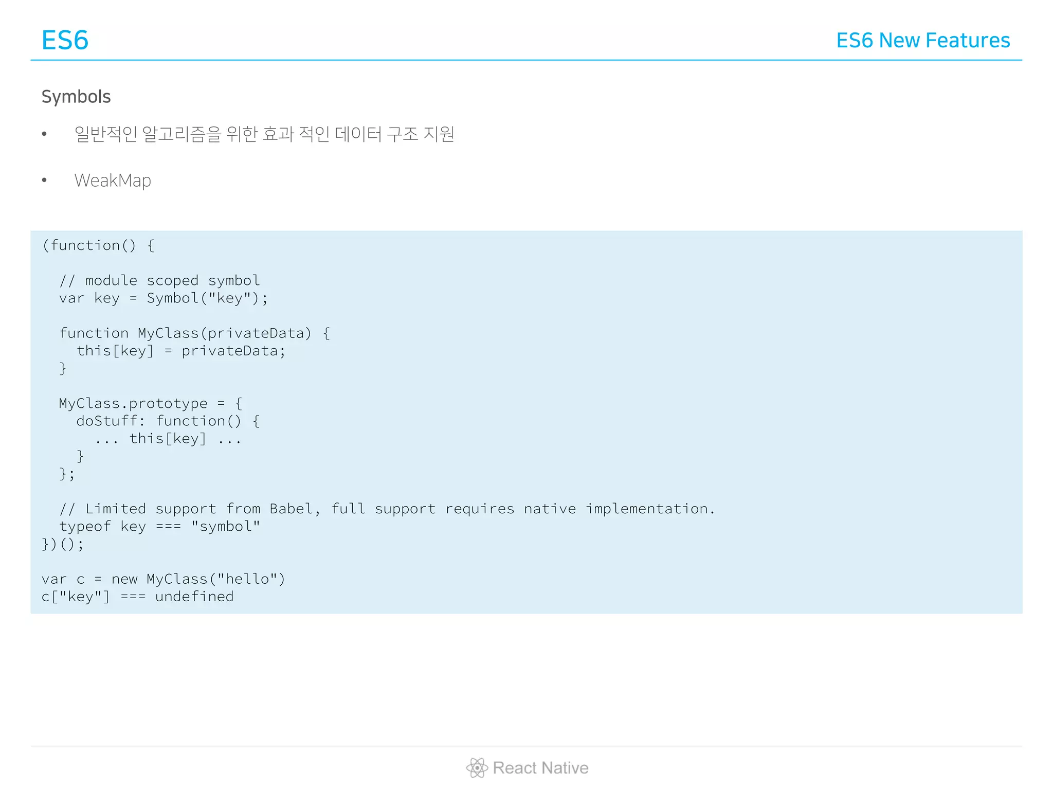 ES6 ES6 New Features
Symbols
• 일반적인 알고리즘을 위한 효과 적인 데이터 구조 지원
• WeakMap
(function() {
// module scoped symbol
var key = Symbol("key");
function MyClass(privateData) {
this[key] = privateData;
}
MyClass.prototype = {
doStuff: function() {
... this[key] ...
}
};
// Limited support from Babel, full support requires native implementation.
typeof key === "symbol"
})();
var c = new MyClass("hello")
c["key"] === undefined
 