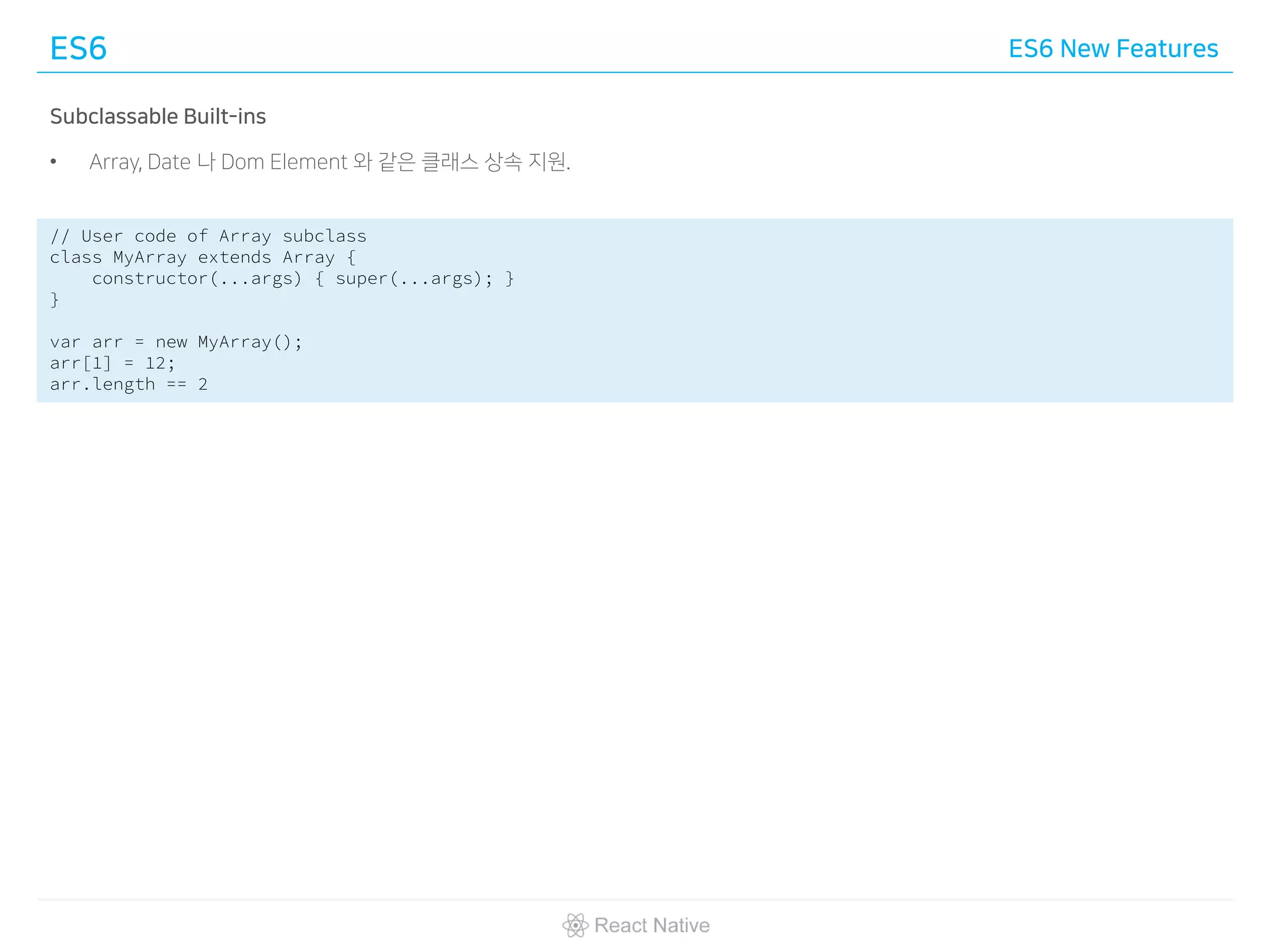 ES6 ES6 New Features
Subclassable Built-ins
• Array, Date 나 Dom Element 와 같은 클래스 상속 지원.
// User code of Array subclass
class MyArray extends Array {
constructor(...args) { super(...args); }
}
var arr = new MyArray();
arr[1] = 12;
arr.length == 2
 