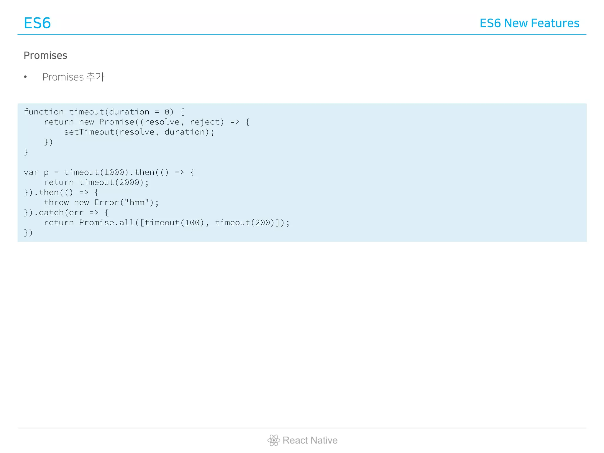 ES6 ES6 New Features
Promises
• Promises 추가
function timeout(duration = 0) {
return new Promise((resolve, reject) => {
setTimeout(resolve, duration);
})
}
var p = timeout(1000).then(() => {
return timeout(2000);
}).then(() => {
throw new Error("hmm");
}).catch(err => {
return Promise.all([timeout(100), timeout(200)]);
})
 