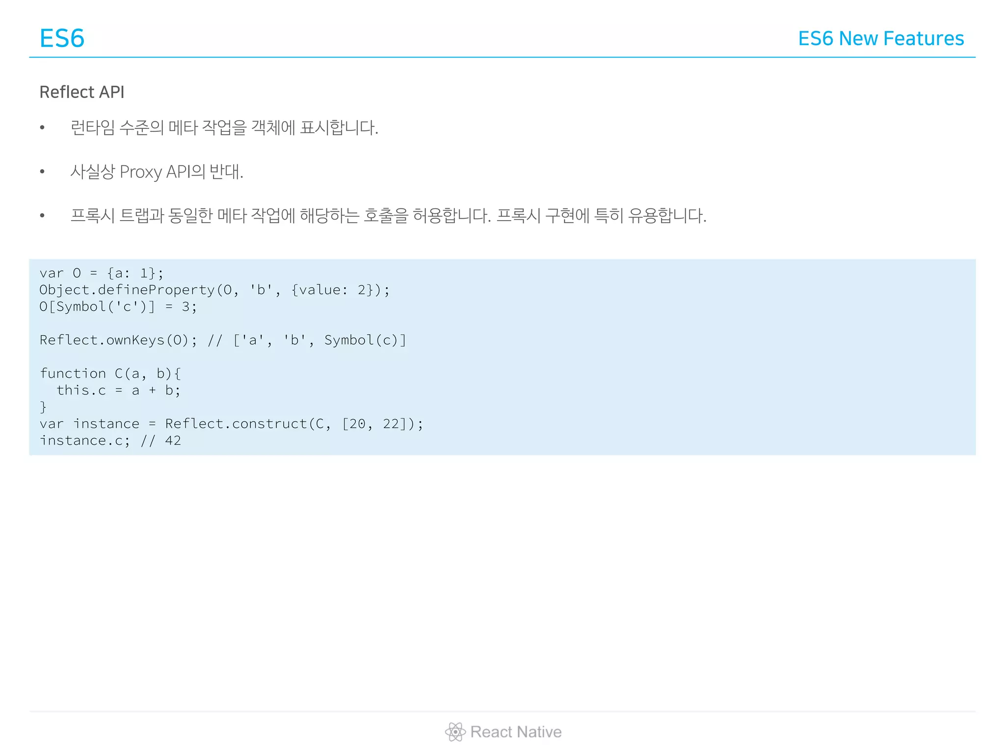 ES6 ES6 New Features
Reflect API
• 런타임 수준의 메타 작업을 객체에 표시합니다.
• 사실상 Proxy API의 반대.
• 프록시 트랩과 동일한 메타 작업에 해당하는 호출을 허용합니다. 프록시 구현에 특히 유용합니다.
var O = {a: 1};
Object.defineProperty(O, 'b', {value: 2});
O[Symbol('c')] = 3;
Reflect.ownKeys(O); // ['a', 'b', Symbol(c)]
function C(a, b){
this.c = a + b;
}
var instance = Reflect.construct(C, [20, 22]);
instance.c; // 42
 