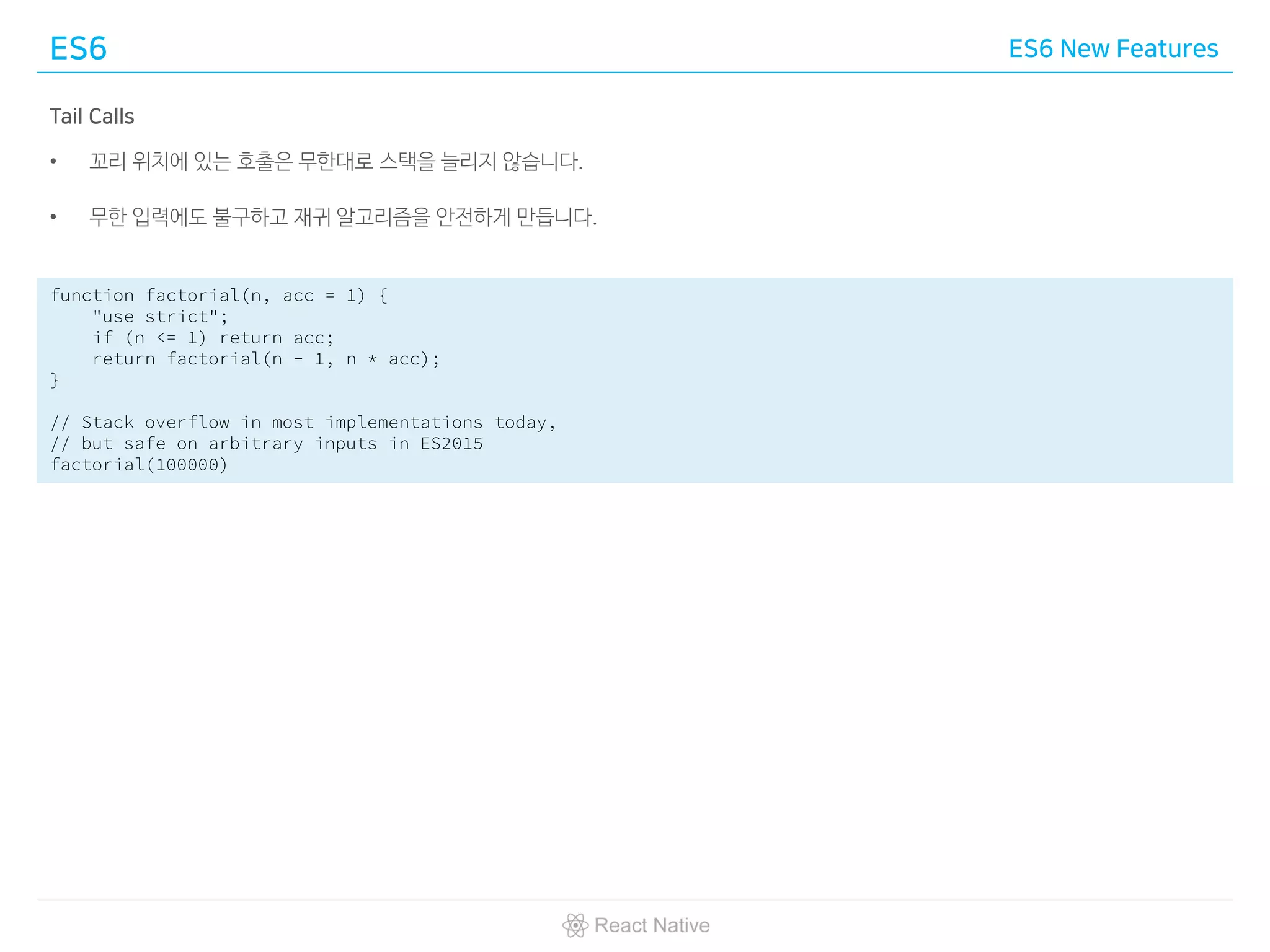 ES6 ES6 New Features
Tail Calls
• 꼬리 위치에 있는 호출은 무한대로 스택을 늘리지 않습니다.
• 무한 입력에도 불구하고 재귀 알고리즘을 안전하게 만듭니다.
function factorial(n, acc = 1) {
"use strict";
if (n <= 1) return acc;
return factorial(n - 1, n * acc);
}
// Stack overflow in most implementations today,
// but safe on arbitrary inputs in ES2015
factorial(100000)
 